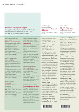 24 praktische theologie




                                                                                   Daria Pezzoli-Olgiati /               Ingolf U. Dalferth /
  Research in Contemporary Religion                                                Christopher Rowland                   Heiko Schulz (Hg.)
                                                                                   Approaches to the Visual              Religion und Konflikt
   Herausgegeben von Trygve Wyller, Heinz Streib, Daria Pezzoli-Olgiati,
   Hans-Günter Heimbrock, Claire Wolfteich und Bryan P. Stone.
                                                                                   in Religion                           Grundlagen und Fallanalysen
                                                                                   Research in Contemporary Religion,    Research in Contemporary Religion,
  zuletzt in dieser reihe erschienen:                                              Vol. 10.                              Band 8.


                                                                                                                         Ca. 304 Seiten mit 2 Tabellen, geb.
   Band 9: Roland Löffler (Hg.)             Band 5: Heinz Streib / Ralph W.        Approx. 260 pages with approx.
                                                                                                                         ca. € 79,95 D / € 82,20 A / SFr 113,–
   Werner Ustorf                            Hood / Barbara Keller / Rosina-        81 figures, hardcover
                                                                                                                         bei Abnahme der Reihe:
   Robinson Crusoe tries again              Martha Csöff / Christopher F. Silver   approx. € 69,95 D / € 72,– A /
                                                                                                                         ca. € 71,95 D / € 74,– A / SFr 102,–
  Missiology and European Construc-         Deconversion                           SFr 99,50
                                                                                                                         ISBN 978-3-525-60440-3
  tions of »Self« and »Other« in a         Qualitative and Quantitative Results    series price: approx. € 62,95 D /
                                                                                                                         erscheint im April 2011
  Global World 1789–2010                   from Cross-Cultural Research in         € 64,80 A / SFr 89,50
  2010. 271 Seiten, gebunden               Germany and the United States of        ISBN 978-3-525-60442-7                PhilosophInnen und TheologIn-
  € 69,95 D / € 72,– A / SFr 99,50         America                                 will be published in April 2011       nen aus Judentum, Christentum
  bei Abnahme der Reihe:                   Mit einem Vorwort von James T.                                                und Islam diskutieren Theorien
                                                                                   The authors present a broad
  € 62,95 D / € 64,80 A / SFr 89,50        Richardson.                                                                   zum Problemfeld Religion und
                                                                                   range of approaches to visual
  ISBN 978-3-525-60444-1                   2009. 262 Seiten mit zahlreichen                                              Konflikt.
                                                                                   media that interacts with religi-
                                           Tabellen und Grafiken, gebunden
                                                                                   on. It encompasses perspectives       Die Autoren diskutieren das
                                           € 63,95 D / € 65,80 A / SFr 90,50
   Band 7: Sigurd Bergmann                                                         from the study of religion, her-      Problem heiliger Schriften in
                                           bei Abnahme der Reihe:
   Raum und Geist                                                                  meneutics and theology.               Judentum, Christentum und
                                           € 57,55 D / € 59,20 A / SFr 81,50
  Zur Erdung und Beheimatung der                                                                                         Islam, den Konflikt zwischen
                                           ISBN 978-3-525-60439-7                  On behalf of case studies mainly
  Religion – eine theologische Ästh/                                                                                     Theologie und Naturalismus,
                                                                                   from the European context, this
  Ethik des Raumes                                                                                                       den Absolutheitsanspruch des
                                                                                   volume focuses on visual media
  Mit einem Geleitwort von Günter           Band 4: Trygve Wyller (Hg.)                                                  christlichen Monotheismus,
                                                                                   as votive paintings, work of art,
  Altner.                                   Heterotopic Citizen                                                          das religiöse Konfliktpotential
                                                                                   reliefs, material objects, carica-
  2010. 248 Seiten mit 70 s/w- und         New Research on Religious Work                                                politischer Umbrüche am Bei-
                                                                                   tures, documentary and feature
  10 farbigen Abbildungen, gebunden        for the Disadvantaged                                                         spiel Südafrika und die dialog-
                                                                                   film.	The	methodological	chal-
  € 62,95 D / € 63,80 A / SFr 89,50        2009. 235 Seiten mit 3 Abbildun-                                              orientierte Interaktion als
                                                                                   lenge of the visual in religion is
  bei Abnahme der Reihe:                   gen, gebunden                                                                 Konfliktbewältigungsstrategie
                                                                                   discussed with contribution
  € 56,65 D / € 58,30 A / SFr 80,90        € 56,95 D / € 58,60 A / SFr 80,90                                             im Religionsunterricht.
                                                                                   from the perspective of the
  ISBN 978-3-525-60443-4                   bei Abnahme der Reihe:
                                           € 51,25 D / € 52,70 A / SFr 72,50
                                                                                   study of religion, hermeneutics       die herausgeber
                                                                                   and theology.                         Dr. Dr. h.c. Ingolf U. Dalferth ist
                                           ISBN 978-3-525-60438-0
   Band 6: Espen Dahl                                                                                                    Professor für Religionsphiloso-
   In Between
                                                                                   the authors                           phie an der Claremont Graduate
                                                                                   Dr. theol. Daria Pezzoli-Olgiati is
  The Holy Beyond Modern                    Band 3: Christopher P. Scholtz                                               University in Kalifornien, USA.
                                                                                   Professor for Religious Studies
  Dichotomies                              Alltag mit künstlichen Wesen
                                                                                   at the University of Zurich.          Dr. Heiko Schulz ist Professor
  Ca. 180 Seiten, kartoniert               Theologische Implikationen eines
                                                                                                                         für systematische Theologie und
  € 49,95 D / € 51,40 A / SFr 69,90        Lebens mit subjektsimulierenden         Dr. theol. Christopher Rowland
                                                                                                                         Religionsphilosophie an der
  bei Abnahme der Reihe:                   Maschinen am Beispiel des Unter-        is Dean Ireland Professor of the
                                                                                                                         Universität Frankfurt a. M.
  € 44,95 D / € 46,30 A / SFr 63,90        haltungsroboters Aibo                   Exegesis of Holy Scripture at the
  ISBN 978-3-525-60441-0                   2008. 471 Seiten mit 2 Graphiken        University of Oxford.                 interessenten
  erscheint im Januar 2011                 und 6 Abbildungen, gebunden                                                   Studierende und Lehrende der
                                           € 76,95 D / € 79,20 A / SFr 109,–
                                                                                   potential audience                    Theologie, Philosophie und Reli-
                                                                                   Scholars of Religion, Visual
                                           bei Abnahme der Reihe:                                                        gionswissenschaft.
                                                                                   Media, Religious Studies, Theo-
                                           € 69,25 D / € 71,20 A / SFr 97,90
                                                                                   logy, Ethnology and Art history.
                                           ISBN 978-3-525-60435-9



                                                                                   9   783525 604427                     9   783525 604403
 