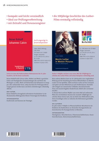 26 kirchengeschichte



  •		 ompakt	und	leicht	verständlich
    k                                                                      •		 ie	100jährige	Geschichte	des	Luther­
                                                                             d
  •	ideal	zur	Prüfungsvorbereitung                                           Films erstmalig vollständig
  •	mit	Zeittafel	und	Personenregister




                                             Auch angezeigt in
                                             forumindependent

                                             Leben, Werk, Wirkung                                                       Ca. 240 Seiten mit 47 Abbil-
                                             UTB 3456                                                                   dungen, kartoniert
                                             141 Seiten mit 11 Abbil-                                                   ca. € 39,95 D / € 41,10 A /
                                             dungen, kartoniert                                                         SFr 56,90
                                             ca. € 12,90 D / € 13,30 A /                                                ISBN 978-3-525-55019-9
                                             SFr 19,90                                                                  erscheint im April 2011
                                             ISBN 978-3-8252-3456-0 (L)
                                             erscheint im Januar 2011




  Calvin ist einer der bedeutendsten Reformatoren des 16. Jahr-            Esther P. Wipfler zeichnet zum ersten Mal die 100jährige Ge-
  hunderts, der bis heute nachwirkt.                                       schichte des Luther-Films und seiner Rezeption vollständig nach.
  Reiner Rohloff stellt Calvins Leben, Wirken und Werk in geschicht-       Kein anderes Medium hatte im 20. Jahrhundert eine vergleichbare
  lichen und theologischen Zusammenhängen dar und bietet das               Wirkung auf die Vorstellung der breiten Öffentlichkeit von Martin
  Wichtigste zu Leben, Werk und Nachwirken des Refomators in knap-         Luther	wie	der	Spielfilm.	Dabei	erscheint	Luther	auf	der	Leinwand	
  per, aber umfassender Form, sodass das Buch für Prüfungsvorberei-        und später auf dem Bildschirm je nach Drehbuchautor, Darsteller
  tungen genutzt werden kann und deren Anforderungen vollständig           oder Zeitgeist als romantischer Liebhaber, deutschnationaler
  abdeckt.                                                                 Titan und musisch begabter Kinderfreund, Rebell oder zerrissener
                                                                           Zweifler.
  der autor                                                                In diesem Buch zeichnet Wipfler zum ersten Mal auf umfassende
  Reiner Rohloff ist Evangelisch-reformierter Studienleiter in der
                                                                           Weise die verschiedenen Facetten der nunmehr 100jährigen Ge-
  ökumenischen Bildungsstätte Kloster Frenswegen bei Nordhorn.
                                                                           schichte dieses Genres nach, das am Ende einer Bildtradition steht,
  interessenten                                                            deren Grundlagen schon zu Lebzeiten des Reformators geschaffen
  Studierende und Dozenten der Theologie.                                  wurden.
                                                                           die autorin
                                                                           Dr. phil. Esther P. Wipfler ist Wissenschaftliche Mitarbeiterin der
                                                                           Redaktion des Reallexikons zur Deutschen Kunstgeschichte am
                                                                           Zentralinstitut für Kunstgeschichte in München.
                                                                           interessenten
                                                                           TheologInnen, HistorikerInnen, FilmwissenschaftlerInnen, Kunst-
                                                                           historikerInnen, KulturwissenschaftlerInnen.




   9   783825 234560                                                       9   783525 550199
 