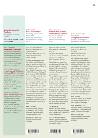 27




Reformed Historical                     William den Boer                     Robert J. McKelvey
Theology                                God’s Twofold Love                   Histories that Mansoul
                                        The Theology of Jacob Arminius       and Her Wars Anatomize              Thomas Kaufmann (Hg.)
Herausgegeben von Herman J.
                                        (1559–1609)                          The Drama of Redemption in          Bernd Moeller
Selderhuis.
                                        Translated by Albert Gootjes         John Bunyan’s Holy War              Zwinglis Disputationen
zuletzt in dieser reihe                 Reformed Historical Theology,        Reformed Historical Theology,       Studien zu den Anfängen der
erschienen                              Vol. 14.                             Vol. 15.                            Kirchenbildung im Protestantismus


Band 13: Mark Jones                     2010. 342 pages, hardcover           Approx. 196 pages, hardcover        Ca. 250 Seiten, gebunden
Why Heaven Kissed Earth                 € 86,95 D / € 89,40 A / SFr 122,–    approx. € 64,95 D / € 66,80 A /     ca. € 59,95 D / € 61,70 A /
The Christology of the Puritan          Subscription price:                  SFr 91,90                           SFr 84,90
Reformed Orthodox theologian,           € 78,25 D / € 80,50 A / SFr 111,–    subscription price: approx.         ISBN 978-3-525-55018-2
Thomas Goodwin (1600–1680)              ISBN 978-3-525-56908-5               € 62,90 D / € 64,70 A / SFr 89,50   erscheint im März 2011
2010. 255 Seiten, gebunden              already published                    ISBN 978-3-525-56939-9
                                                                                                                 Die »Disputationes« waren
€ 79,95 D / € 82,20 A / SFr 113,–                                            will be published in May 2011
                                        William den Boer shows that                                              öffentliche Streitgespräche, in
bei Abnahme der Reihe:
                                        the leading motif of the the-        Robert McKelvey argues that         denen die Anhänger des neuen
€ 71,95 D / € 74,– A / SFr 102,–
                                        ology of Jacob Arminius (1559–       John Bunyan’s »Holy War« alle-      Glaubens öffentlich ihre Lehre
ISBN 978-3-525-56905-4
                                        1609) lay in a careful defense of    gorically sets forth a cosmic       verteidigten.	Als	»Erfinder«	
                                        the justice of God.                  drama of redemption individ-        dieser Disputationen kann der
Band 12: Frederik A. V. Harms
                                        Even though it has always been       ually and corporately from          Schweizer Reformator Ulrich
In God’s Custody: The Church,
                                        widely debated, the theology of      creation to the anticipation of     Zwingli gelten, der erstmals im
a History of Divine Protection
                                        Jacob Arminius (1559–1609) has       consummation.                       Januar 1523 in Zürich ein sol-
A Study of John Calvin’s Ecclesiology
                                        not received the scholarly atten-    This work pays closer attention     ches Projekt realisierte. In der
based on his Commentary on the
                                        tion one would expect. Given         to different areas: The connec-     Folge	machte	die	Erfindung	in	
Minor Prophets
                                        also its remarkable influence, it    tion of »The Holy War« to           ganz Deutschland und auch
2010. 248 Seiten, gebunden
                                        is surprising how little research    Bunyan’s other writings, espe-      jenseits der Grenzen Schule. Sie
€ 79,95 D / € 82,20 A / SFr 113,–
                                        has been devoted to it. Only         cially those expressing his mil-    gehört zu den wichtigsten Maß-
bei Abnahme der Reihe:
                                        since the 1980s has the world of     lennial convictions that then       nahmen, mit denen evangeli-
€ 71,95 D / € 74,– A / SFr 102,–
                                        scholarship seen some move-          inform the presence of them in      sche Kirchenbildung vorbereitet
ISBN 978-3-525-56922-1
                                        ment on this front. In this study    the allegory; The importance of     worden ist. Bernd Moeller stellt
                                        the author William den Boer          interpretative keys for the alle-   diese Veranstaltungen erstmals
Band 8: Aaron C. Denlinger
                                        offers a new contribution to the     gory such as Bunyan’s covenant      in ihrem Zusammenhang dar.
Omnes in Adam ex pacto Dei
                                        understanding of Arminius’s          theology and pneumatology;
Ambrogio Catarino’s Doctrine of
                                        theology by focusing on the          and	finally,	the	observation	
                                                                                                                 der autor
Covenantal Solidarity and Its                                                                                    Dr. Bernd Moeller ist em. Profes-
                                        theological motive that lay at its   that the allegory unfolds on its
Influence on Post-Reformation                                                                                    sor der Kirchengeschichte an
                                        very foundation: the justice of      own apart from a more general
Reformed Theologians                                                                                             der Universität Göttingen.
                                        God.                                 scheme observed by others.
2010. 306 Seiten, gebunden
€ 80,95 D / € 83,30 A / SFr 115,–       the author                           the author                          der herausgeber
                                                                                                                 Dr. theol. Thomas Kaufmann ist
bei Abnahme der Reihe:                  Dr. theol. William den Boer          Robert J. McKelvey teaches
                                                                                                                 Professor für Kirchengeschichte
€ 71,10 D / € 73,10 A / SFr 101,–       is lecturer of Dutch Church          historical and practical theology
                                                                                                                 an der Universität Göttingen.
ISBN 978-3-525-56920-7                  History at the University of         at the John Wycliffe Theological
                                        theology Apeldoorn, NL.              College in Randburg.                interessenten
                                                                                                                 Studierende und Lehrende der
                                        potential audience                   potential audience                  Geschichte und Kirchenge-
                                        Scholars of History and              Scholars, Bachelor and Master
                                                                                                                 schichte.
                                        Theology.                            Students of (historical) theology
                                                                             and English Studies.




                                        9   783525 569085                    9   783525 569399                   9   783525 550182
 