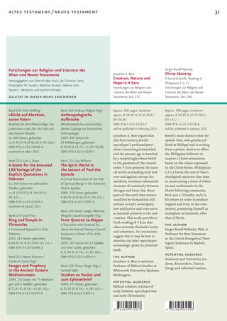 altes testament / neues testament                                                                                                                       31




Forschungen zur Religion und Literatur des                                                                          Sergio Rosell Nebreda
Alten und Neuen Testaments                                                     Jonathan A. Moo                      Christ Identity
                                                                               Creation, Nature and                 A Social-Scientific Reading of
Herausgegeben von Dietrich-Alex Koch, Jan Christian Gertz,
Christopher M. Tuckett, Matthias Köckert, Helmut Löhr,
                                                                               Hope in 4 Ezra                       Philippians 2.5–11
                                                                               Forschungen zur Religion und         Forschungen zur Religion und
Steven L. McKenzie und Joachim Schaper.
                                                                               Literatur des Alten und Neuen        Literatur des Alten und Neuen
zuletzt in dieser reihe erschienen                                             Testaments, Vol. 237.                Testaments, Vol. 240.


Band 236: Anke Mühling                  Band 232: Andreas Wagner (Hg.)         Approx. 200 pages, hardcover         Approx. 408 pages, hardcover
»Blickt auf Abraham,                    Anthropologische                       approx. € 59,95 D / € 61,70 A /      approx. € 94,95 D / € 97,70 A /
euren Vater«                            Aufbrüche                              SFr 84,90                            SFr 133,–
Abraham als Identifikationsfigur des    Alttestamentliche und interdiszi-      ISBN 978-3-525-53103-7               ISBN 978-3-525-53254-6
Judentums in der Zeit des Exils und     plinäre Zugänge zur historischen       will be published in February 2011   will be published in January 2011
des Zweiten Tempels                     Anthropologie
                                                                               Jonathan A. Moo argues that          Rosell’s main thesis is that the
Ca. 400 Seiten, gebunden                2009. 430 Seiten mit
                                                                               this	first­century	Jewish	           apostle Paul, who greatly suf-
ca. € 89,95 D / € 92,50 A / SFr 126,–   24 Abbildungen, gebunden
                                                                               apocalypse’s profound pessi-         fered at Philippi and is writing
ISBN 978-3-525-53098-6                  € 70,95 D / € 73,– A / SFr 99,90
                                                                               mism concerning humankind            from a prison, desires to affect
erscheint im März 2011                  ISBN 978-3-525-53189-1
                                                                               and the present age is matched       the Philippian believers to
                                                                               by a surprisingly robust belief      acquire a Christ-orientation
Band 235: Gert J. Steyn                 Band 231: Guy Williams
                                                                               in the goodness of the created       based on the values expressed
A Quest for the Assumed                 The Spirit World in                    order.	4	Ezra	presents	the	natu-     in the Christ-hymn. Philippians
LXX Vorlage of the                      the Letters of Paul the                ral world as standing with God       2,5–11 forms the core of Paul’s
Explicit Quotations in                  Apostle                                over and against corrupt hu-         theological narrative that aims
Hebrews                                 A Critical Examination of the Role
                                                                               mankind, envisions substantial       at constructing a sense of imita-
Ca. 560 Seiten mit zahlreichen          of Spiritual Beings in the Authentic
                                                                               elements of continuity between       tio and conformatio in the
Tabellen, gebunden                      Pauline Epistles
                                                                               the ages and hints that those        Christ-following community.
ca. € 159,95 D / € 164,50 A /           2009. 336 Seiten, gebunden
                                                                               parts of the earth that remain       Paul uses a ›friendly‹ style in
SFr 221,–                               € 80,95 D / € 83,30 A / SFr 115,–
                                                                               unsullied by humankind still         his letters in order to produce
ISBN 978-3-525-53099-3                  ISBN 978-3-525-53095-5
                                                                               witness to God’s sovereignty,        rapport and trust in the com-
erscheint im Januar 2011
                                                                               love and justice and even serve      munity, presenting himself as
                                        Band 230: Armin Lange / Matthias
                                                                               as material pointers to the new      examplum ad imitando, after
Band 234: Jozef Tino                    Weigold / József Zsengellér (Hg.)
                                                                               creation. This study provides a      that of Christ.
King and Temple in                      From Qumran to Aleppo                  fresh	reading	of	4	Ezra	that	
Chronicles                              A Discussion with Emanuel Tov
                                                                               takes seriously the book’s unity
                                                                                                                    the author
A Contextual Approach to their          about the Textual History of Jewish                                         Sergio Rosell Nebreda, PhD, is
                                                                               and coherence. Its conclusions
Relations                               Scriptures in Honor of his 65th                                             Professor for New Testament
                                                                               suggest that it may be best to
2010. 183 Seiten, gebunden              Birthday                                                                    at the United Evangelical Theo-
                                                                               abandon the label ›apocalyptic
€ 80,95 D / € 83,30 A / SFr 115,–       2009. 202 Seiten mit 13 Tabellen                                            logical Seminary in Madrid,
                                                                               eschatology‹ given its potential
ISBN 978-3-525-53096-2                  und einer Grafik, gebunden                                                  Spain.
                                                                               mask.
                                        € 71,95 D / € 74,– A / SFr 102,–
Band 233: Martti Nissinen /             ISBN 978-3-525-53094-8                 the author                           potential audience
                                                                                                                    Seminary and University stu-
Charles E. Carter (Hg.)                                                        Jonathan A. Moo is assistant
                                                                                                                    dents, Researchers, Pastors,
Images and Prophecy                     Band 229: Dieter Sänger (Hg.) /        Professor of Biblical Studies at
                                                                                                                    Clergy and informed readers.
in the Ancient Eastern                  Gerhard Sellin                         Whitworth University, Spokane,
Mediterranean                           Studien zu Paulus und                  Washington.
2009. 210 Seiten mit 79 Abbildun-       zum Epheserbrief
gen und 6 Tabellen, gebunden            2009. 279 Seiten, gebunden
                                                                               potential audience
                                                                               Biblical scholars; scholars of
€ 71,95 D / € 74,– A / SFr 102,–        € 71,95 D / € 74,– A / SFr 102,–
                                                                               early Judaism, apocalypticism
ISBN 978-3-525-53097-9                  ISBN 978-3-525-53093-1
                                                                               and early Christianity.


                                                                               9   783525 531037                    9   783525 532546
 