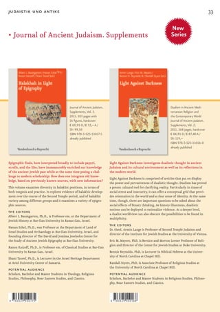 judaistik und antike                                                                                                                                   33

                                                                                                                         New
•		 ournal	of	Ancient	Judaism.	Supplements
  J
  	                                                                                                                      Series




                                             Journal of Ancient Judaism.                                                Dualism in Ancient Medi-
                                             Supplements, Vol. 3.                                                       terranean Religion and
                                             2011. 303 pages with                                                       the Contemporary World
                                             16 figures, hardcover                                                      Journal of Ancient Judaism.
                                             € 69,95 D / € 72,– A /                                                     Supplements, Vol. 2.
                                             SFr 99,50                                                                  2011. 368 pages, hardcover
                                             ISBN 978-3-525-55017-5                                                     € 84,95 D / € 87,40 A /
                                             already published                                                          SFr 119,–
                                                                                                                        ISBN 978-3-525-55016-8
                                                                                                                        already published



Epigraphic finds, here interpreted broadly to include papyri,              Light Against Darkness investigates dualistic thought in ancient
scrolls, and the like, have immeasurably enriched our knowledge            Judaism and its cultural environment as well as its reflections in
of the ancient Jewish past while at the same time posing a chal-           the modern world.
lenge to modern scholarship: How does one integrate old know-
                                                                           Light Against Darkness is comprised of articles that put on display
ledge, based on previously known sources, with new information?
                                                                           the power and pervasiveness of dualistic thought. Dualism has proved
This volume examines diversity in halakhic positions, in terms of          a potent cultural tool for clarifying reality. Particularly in times of
both exegesis and practice. It explores evidence of halakhic develop-      social stress and insecurity, it can offer a conceptual grid that provi-
ment over the course of the Second Temple period, and of halakhic          des orientation to the world and a clear sense of identity. At the same
variety among different groups and it examines a variety of epigra-        time, though, there are important questions to be asked about the
phic sources.                                                              social effects of binary thinking. As history illustrates, dualistic
                                                                           notions can be deployed to rationalize violence. At a deeper level,
the editors                                                                a dualist worldview can also obscure the possibilities to be found in
Albert I. Baumgarten, Ph.D., is Professor em. at the Department of
                                                                           multiplicity.
Jewish History at Bar-Ilan University in Ramat Gan, Israel.
Hanan Eshel, Ph.D., was Professor at the Department of Land of
                                                                           the editors
                                                                           Dr. theol. Armin Lange is Professor of Second Temple Judaism and
Israel Studies and Archaeology at Bar-Ilan University, Israel, and
                                                                           director of the Institute for Jewish Studies at the University of Vienna.
founding director of The David and Jemima Jeselsohn Center for
the Study of Ancient Jewish Epigraphy at Bar-Ilan University.              Eric M. Meyers, PhD, is Bernice and Morton Lerner Professor of Reli-
                                                                           gion and Director of the Center for Jewish Studies at Duke University.
Ranon Katzoff, Ph.D., is Professor em. of Classical Studies at Bar-Ilan
University in Ramat Gan, Israel.                                           Bennie Reynolds, PhD, is Lecturer in Biblical Hebrew at the Univer-
                                                                           sity of North Carolina at Chapel Hill.
Shani Tzoref, Ph.D., is Lecturer in the Israel Heritage Department
at Ariel University Center of Samaria.                                     Randall Styers, PhD, is Associate Professor of Religious Studies at
                                                                           the University of North Carolina at Chapel Hill.
potential audience
Scholars, Bachelor and Master Students in Theology, Religious              potential audience
Studies, Philosophy, Near Eastern Studies, and Classics.                   Scholars, Bachelor and Master Students in Religious Studies, Philoso-
                                                                           phy, Near Eastern Studies, and Classics.



9   783525 550175                                                          9   783525 550168
 