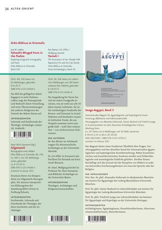 34 alter orient




   Orbis Biblicus et Orientalis

   Joel M. LeMon                            Raz Kletter / Irit Ziffer /
   Yahweh’s Winged Form in                  Wolfgang Zwickel
   the Psalms                               Yavneh I
   Exploring Congruent Iconography          The Excavation of the »Temple Hill«
   and Texts                                Repository Pit and the Cult Stands
   Orbis Biblicus et Orientalis,            Orbis Biblicus et Orientalis.
   Band 242.                                Series Archaeologica, Band 30.


  2010. XIV, 338 Seiten mit                 2010. XII, 306 Seiten mit zahlrei-
  85 Abbildungen, gebunden                  chen Abbildungen und 180 Seiten
  € 61,95 D                                 teilweise farb. Tafelteil, gebunden
  ISBN 978-3-525-54364-1                    € 128,95 D
                                            ISBN 978-3-525-54361-0
   Das Bild des geflügelten Jahwe
   begegnet in sechs Psalmen.               Die Ausgrabung bei Yavne hat
   LeMon zeigt die Hintergründe             sich als wahre Fundgrube er-
   und Herkunft dieser Vorstellung          wiesen, wie sie wohl nur alle 50
   und weist Übereinstimmungen              Jahre einmal vorkommt. Sie ist
   mit anderen Religionen der               die reichhaltigste Fundstelle der     Imago Aegypti, Band 3
   Umwelt des Nahen Ostens auf.             Bronze- und Eisenzeit in Israel/
                                                                                  Internationales Magazin für ägyptologische und koptologische Kunst-
                                            Palästina und beinhaltet tausen-
   interessenten                            de kultischer Funde, die aus
                                                                                  forschung, Bildtheorie und Kulturwissenschaft
   Lehrende und Studierende der                                                   Herausgegeben von Alexandra Verbovsek, Günter Burkard und Friedrich Junge.
                                            Tempeln stammen sowie eine
   Theologie, Archäologie, Judais-                                                In Zusammenarbeit mit dem Deutschen Archäologischen Institut,
                                            große Zahl – wohl über einhun-
   tik, Arabistik.                                                                Abteilung Kairo.
                                            dert – von reichverzierter Kult-
                                                                                  Ca. 197 Seiten mit 6 Abbildungen und 34 Tafeln, kartoniert
                                            statuen.
                                                                                  € 49,95 D / € 51,40 A / SFr 69,90
   9   783525 543641                        die autoren                           ISSN 1862104X / ISBN 978-3-525-47012-1
                                            Dr. Raz Kletter ist Lehrbeauf-        erscheint im Februar 2011
   Hans Ulrich Steymans (Hg.)               tragter für Altorientalische
                                                                                  Das Magazin bietet einen fundierten Überblick über Fragen, For-
   Gilgamesch                               Archäologie an der Universität
                                                                                  schungsgebiete und den aktuellen Stand der internationalen ägypto-
   Ikonographie eines Helden                Helsinki.
                                                                                  logischen und koptologischen Kunstbetrachtung. Neben kunsthisto-
   Orbis Biblicus et Orientalis, Bd. 245.
                                            Dr. Irit Ziffer ist Kuratorin des     rischen und kunsttheoretischen Ansätzen werden auch feldarchäo-
   Ca. 360 S. mit 102 Abbildungs-
                                            Pavillons für Keramik am Eretz        logische und museologische Einblicke geliefert. Darüber hinaus
   seiten, gebunden
                                            Israel Museum.                        beschäftigt sich das Journal mit der Rezeption von Bildern in ande-
   ca. € 115,95 D
                                                                                  ren kulturellen Erscheinungsformen wie etwa der Sprache oder der
   ISBN 978-3-525-54366-5                   Dr. theol. Wolfgang Zwickel ist
                                                                                  Religion.
   erscheint im Januar 2011                 Professor für Altes Testament
   Steymans bietet ein Kompen-
                                            und Biblische Archäologie an          die herausgeber
                                            der Universität Mainz.                Priv.-Doz. Dr. phil. Alexandra Verbovsek ist Akademische Oberrätin
   dium zur Gilgamesch-Ikonogra-
                                                                                  am Institut für Ägyptologie der Ludwig-Maximilians-Universität
   phie. Die Autoren interpretie-           interessenten                         München.
   ren Bildzeugnisse der                    Theologen, Archäologen und
   Sammlung Bibel+Orient in                 Religionswissenschaftler.             Prof. Dr. phil. Günter Burkard ist Lehrstuhlinhaber am Institut für
   Freiburg/Schweiz                                                               Ägyptologie der Ludwig-Maximilians-Universität München.
   interessenten                                                                  Prof. Dr. phil. Friedrich Junge war Lehrstuhlinhaber am Seminar
  Studierende, Lehrende und                                                       für Ägyptologie und Koptologie an der Universität Göttingen.
  Forschende der Theologie, der
  Alten Geschichte und der Ar-
                                                                                  interessenten
                                                                                  ArchäologInnen, ÄgyptologInnen, KunsthistorikerInnen, Altertums-
  chäologie.
                                                                                  wissenschaftlerInnen, HistorikerInnen.


   9   783525 543665                         9   783525 543610                    9   783525 470121
 