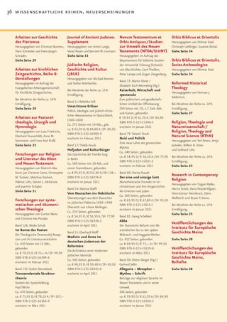 36 wissenschaftliche reihen, neuerscheinungen



  Arbeiten zur Geschichte              Journal of Ancient Judaism. Novum Testamentum et                                     Orbis Biblicus et Orientalis
  des Pietismus                        Supplement                          Orbis Antiquus / Studien                         Herausgegeben von Othmar Keel,
  Herausgegeben von Christian Bunners, Herausgegeben von Armin Lange,      zur Umwelt des Neuen                             Christoph Uehlinger, Susanne Bickel.
  Hans Schneider und Hans-Jürgen       Vered Noam und Bernard M. Levinson. Testaments (NTOA/StUNT)                          Siehe Seite 34
  Schrader.                                Siehe Seite 33                           Herausgegeben im Auftrag des
  Siehe Seite 29                                                                    Departements für biblische Studien      Orbis Biblicus et Orientalis.
                                           Jüdische Religion,                       der Universität Fribourg (Schweiz)      Series Archaeologica
  Arbeiten zur kirchlichen                 Geschichte und Kultur                    von Max Küchler, Gerd Theißen,          Herausgegeben von Othmar Keel.
  Zeitgeschichte, Reihe B:                 (JRGK)                                   Peter Lampe und Jürgen Zangenberg.      Siehe Seite 34
  Darstellungen                            Herausgegeben von Michael Brenner
                                                                                    Band 72: Martin Ebner /
  Herausgegeben im Auftrag der             und Stefan Rohrbacher.
                                                                                    Elisabeth Esch-Wermeling (Hg.)
                                                                                                                            Reformed Historical
  Evangelischen Arbeitsgemeinschaft                                                                                         Theology
                                           Bei Abnahme der Reihe ca. 15 %           Kaiserkult, Wirtschaft und
  für Kirchliche Zeitgeschichte.                                                                                            Herausgegeben von Herman J.
                                           Ermäßigung.                              spectacula
                                                                                                                            Selderhuis.
  Bei Abnahme der Reihe ca. 10 %                                                    Zum politischen und gesellschaft-
                                           Band 11: Rebekka Voß
  Ermäßigung.                                                                       lichen Umfeld der Offenbarung           Bei Abnahme der Reihe ca. 10 %
                                           Umstrittene Erlöser
  Siehe Seite 29                                                                    200 Seiten mit 20, z.T. farb. Abb.      Ermäßigung.
                                           Politik, Ideologie und jüdisch-christ-
                                                                                    und Karten, gebunden                    Siehe Seite 27
                                           licher Messianismus in Deutschland,
  Arbeiten zur Pastoral-                   1500–1600
                                                                                    € 59,95 D / € 61,70 A / SFr 84,90
  theologie, Liturgik und                  Ca. 272 Seiten mit 14 Abb., geb.
                                                                                    ISBN 978-3-525-53396-3                  Religion, Theologie und
  Hymnologie                               ca. € 62,95 D / € 64,80 A / SFr 89,50
                                                                                    erscheint im Januar 2011                Naturwissenschaft /
  Herausgegeben von Lutz Friedrichs,
                                           ISBN 978-3-525-56900-9                   Band 79: Takashi Onuki
                                                                                                                            Religion, Theology and
  Eberhard Hausschildt, Anne M.                                                                                             Natural Science (RThN)
                                           erscheint im Februar 2011                Neid und Politik
  Steinmeier und Franz Karl Praßl.                                                                                          Herausgegeben von Ted Peters, Antje
                                                                                    Eine neue Lehre des gnostischen
  Siehe Seite 25                           Band 12: Thekla Keuck                                                            Jackelén, Willem B. Drees
                                                                                    Mythos
                                           Hofjuden und Kulturbürger                                                        und Gebhard Löhr.
                                                                                    Ca. 240 Seiten, gebunden
  Forschungen zur Religion                 Die Geschichte der Familie Itzig
                                                                                    ca. € 54,95 D / € 56,50 A / SFr 77,90   Bei Abnahme der Reihe ca. 10 %
  und Literatur des Alten                  in Berlin
                                                                                    ISBN 978-3-525-55021-2                  Ermäßigung.
  und Neuen Testament                      Ca. 580 Seiten mit 20 Abb. und
                                                                                    erscheint im Februar 2011               Siehe Seite 23
  Herausgegeben von Dietrich-Alex          einem Stammbaum, gebunden
  Koch, Jan Christian Gertz, Christopher   ca. € 99,95 D / € 102,80 A /SFr 138,– Band 80: Darina Staudt
                                                                                                                            Research in Contemporary
  M. Tuckett, Matthias Köckert,            ISBN 978-3-525-56974-0                Der eine und einzige Gott
  Helmut Löhr, Steven L. McKenzie          erscheint im Januar 2011
                                                                                                                            Religion
                                                                                 Monotheistische Formeln im Ur-
                                                                                                                            Herausgegeben von Trygve Wyller,
  und Joachim Schaper.                                                           christentum und ihre Vorgeschichte
                                           Band 14: Na’ama Sheffi                                                           Herinz Streib, Daria Pezzoli-Olgiati,
  Siehe Seite 31                                                                 bei Griechen und Juden
                                           Vom Deutschen ins Hebräische                                                     Hans-Günter Heimbrock, Claire
                                                                                 Ca. 360 Seiten, gebunden
                                           Übersetzungen aus dem Deutschen                                                  Wolfteich und Bryan P. Stone.
  Forschungen zur syste-                   im jüdischen Palästina 1882–1948
                                                                                 ca. € 65,95 D / € 67,80 A / SFr 93,50
  matischen und ökumeni-                   Übersetzt von Liliane Meilinger.
                                                                                 ISBN 978-3-525-55015-1                     Bei Abnahme der Reihe ca. 10 %
  schen Theologie                          Ca. 250 Seiten, gebunden
                                                                                 erscheint im Januar 2011                   Ermäßigung.
  Herausgegeben von Gunter Wenz                                                                                             Siehe Seite 25
                                           ca. € 54,95 D / € 56,50 A / SFr 77,90 Band 81: Georg Schelbert
  und Christine Axt-Piscalar.
                                           ISBN 978-3-525-56938-2                Abba
  Band 126: Maike Schult                   erscheint im April 2011
                                                                                                                            Veröffentlichungen des
                                                                                 Der literarische Befund vom Alt-
                                                                                                                            Instituts für Europäische
  Im Banne des Poeten                                                            aramäischen bis zu den späten
                                           Band 15: Eberhard Wolff                                                          Geschichte Mainz
  Die Theologische Dostoevskij-Rezep-                                            Midrasch- und Haggada-Werken
                                           Medizin und Ärzte im
  tion und ihr Literaturverständnis                                              Ca. 432 Seiten, gebunden                   Siehe Seite 28
                                           deutschen Judentum der
  Ca. 430 Seiten mit 12 Abb.,                                                    ca. € 69,95 D / € 72,– A / SFr 99,50
                                           Reformära
  gebunden                                                                       ISBN 978-3-525-55029-8                     Veröffentlichungen des
                                           Die Architektur einer modernen
  ca. € 70,95 D / € 73,– A / SFr 99,90
                                           jüdischen Identität
                                                                                 erscheint im März 2011                     Instituts für Europäische
  ISBN 978-3-525-56349-6
                                           Ca. 300 Seiten, gebunden              Band 90: Dieter Sänger (Hg.) /
                                                                                                                            Geschichte Mainz,
  erscheint im Februar 2011
                                           ca. € 48,95 D / € 50,40 A / SFr 69,50 Gerhard Sellin
                                                                                                                            Beihefte
  Band 132: Stefan Dienstbeck              ISBN 978-3-525-56943-6                Allegorie – Metapher –                     Siehe Seite 28
  Transzendentale Struktur-                erscheint im April 2011               Mythos – Schrift
  theorie                                                                        Beiträge zur religiösen Sprache im
  Stadien der Systembildung                                                      Neuen Testament und in seiner
  Paul Tillichs                                                                  Umwelt
  Ca. 470 Seiten, gebunden                                                       306 Seiten, gebunden
  ca. € 75,95 D / € 78,10 A / SFr 107,–                                          ca. € 59,95 D / € 61,70 A / SFr 84,90
  ISBN 978-3-525-56364-9                                                         ISBN 978-3-525-55020-5
  erscheint im März 2011                                                         erscheint im Januar 2011
 