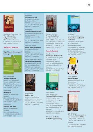 39


                                      Rüdiger Haar
                                      Eltern unter Druck
                                      Beratung von hilflosen und
                                      überforderten Eltern
                                      2010. 135 Seiten, kartoniert
                                      € 14,95 D / € 15,40 A / SFr 23,50
                                      ISBN 978-3-525-67012-5
                                      Rüdiger Haar
                                      Persönlichkeit entwickeln
                                      Beratung von jungen Menschen in
Birte Platow / Florian Böcher (Hg.)                                       Stephanie Witt-Loers                  Bernd Vogel /
                                      einer Identitätskrise
Vom Tod reden im                                                          Trauernde begleiten                   Petra Roedenbeck-Wachsmann
                                      2010. 129 Seiten mit 1 Abb.,
Religionsunterricht                                                       Eine Orientierungshilfe               Glaubenskurs mit Dietrich
                                      kartoniert
2010. 144 Seiten, kartoniert                                              2010. 160 Seiten mit 1 Abb. und       Bonhoeffer
                                      € 14,95 D / € 15,40 A / SFr 23,50
€ 17,95 D / € 18,50 A / SFr 27,90                                         mit 47 Beispielen für Beileids- und   In Kooperation mit der Agentur
                                      ISBN 978-3-525-67005-7
ISBN 978-3-525-58020-2                                                    Trostbriefe zum Download, kart.       des Rauhen Hauses
                                      Hans-Günter Schoppa                 € 16,95 D / € 17,50 A / SFr 25,90     Gemeindearbeit praktisch.
Seelsorge / Beratung                  Verlust des Arbeitsplatzes          ISBN 978-3-525-63020-4                2009. 96 Seiten mit zahlreichen
                                      Beratung von arbeitslosen                                                 Abb., Kopiervorlagen, mit einer
                                      Menschen                            Gemeindearbeit                        CD-ROM, DIN A4, kartoniert
Täglich Leben. Beratung und
                                      2010. 142 Seiten, kartoniert                                              € 24,95 D / € 25,70 A / SFr 37,90
Seelsorge                                                                 Gaby Deibert-Dam
                                      € 14,95 D / € 15,40 A / SFr 23,50                                         ISBN 978-3-525-58007-3
                                                                          Familien in der Gemeinde
                                      ISBN 978-3-525-67009-5
                                                                          In Kooperation mit der Agentur
                                      Ingeborg Volger / Martin Merbach    des Rauhen Hauses.
                                      Die Beziehung verbessern            Gemeindearbeit praktisch.
                                      Beratung von Paaren, die unter      2010. 96 Seiten mit zahlreichen
                                      ihrer Kommunikation leiden          Abb. und einer DVD, DIN A4,
                                      2010. 138 Seiten, kartoniert        kartoniert
                                      € 14,95 D / € 15,40 A / SFr 23,50   € 24,95 D / € 25,70 A / SFr 37,90
                                      ISBN 978-3-525-67003-3              ISBN 978-3-525-58016-5


Maria Dietzfelbinger                                                                                            Eckard Siggelkow
Trennungsberatung                                                                                               Mitten im Leben
Beratung von Paaren, die auf                                                                                    Bewegende Geschichten für die
Trennung und Scheidung zugehen                                                                                  Gemeindepraxis
2010. 124 Seiten, kartoniert                                                                                    2010. 192 Seiten, kartoniert
€ 14,95 D / € 15,40 A / SFr 23,50                                                                               € 17,95 D / € 18,50 A / SFr 27,90
ISBN 978-3-525-67004-0                                                                                          ISBN 978-3-525-63016-7
Volker Drewes
                                                                                                                Gemeindeaufbau
Der Eingriff                                                              Judith Augustin /
                                      Bernd Beuscher
Beratung vor und nach einer                                               Heinz Behrends (Hg.)
                                      Rock My Soul
Operation                                                                 Taufe und Tauferinnerung
                                      Von der Kraft der Seelsorge
2010. 133 Seiten, kartoniert                                              Aktionen, Projekte, Feiern
                                      Mit Illustrationen von R. Meyer.
€ 14,95 D / € 15,40 A / SFr 23,50                                         In Kooperation mit der Agentur
                                      2010. 144 Seiten, kartoniert
ISBN 978-3-525-67007-1                                                    des Rauhen Hauses.
                                      € 16,95 D / € 17,50 A / SFr 25,90
                                                                          Gemeindearbeit praktisch.
Volker Drewes                         ISBN 978-3-525-63015-0
                                                                          2010. 96 Seiten mit zahlreichen
Abschied vom Leben
                                                                          Abb. und einer DVD, DIN A4,
Beratung von Angehörigen
                                                                          kartoniert
Sterbender
                                                                          € 24,95 D / € 25,70 A / SFr 37,90
2010. 138 Seiten, kartoniert
                                                                          ISBN 978-3-525-58015-8                Peter Böhlemann
€ 14,95 D / € 15,40 A / SFr 23,50
                                                                                                                Wie die Kirche wachsen kann
ISBN 978-3-525-67010-1
                                                                          Kinder in der Kirche                  und was sie davon abhält
                                                                          Siehe Anzeige Umschlag                2. Auflage 2009. 139 Seiten mit
                                                                                                                2 Abb. und zahlr. Grafiken und Tab.,
                                                                                                                kartoniert
                                                                                                                € 15,95 D / € 16,40 A / SFr 24,90
                                                                                                                ISBN 978-3-525-60424-3
 