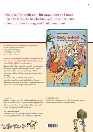 3


•		
• die	Bibel	für	Erstleser	–	für	Auge,	Herz	und	Hand
•		 ber	40	biblische	Geschichten	auf	unter	100	Seiten
  ü
•		 deal	zur	Einschulung	und	Erstkommunion
  i




In Zusammenarbeit mit dem Verlag Katholisches Bibelwerk GmbH.
96 Seiten vierfarbig, komplett illustriert,
Format 17 × 24 cm, gebunden
€ 12,95 D / € 13,40 A / SFr 19,90
ISBN 978-3-525-58017-2 (S)
erscheint im Februar 2011

Biblische Geschichten für Erstleser – Die »Kinderlese-
bibel« ist ein neuartiges Projekt, das Leseförderung
und religiöse Bildung in einem bietet.
· kindgerechte, klare Texte, die Lust aufs Lesen machen
· liebevolle, originelle Zeichnungen, die das Lesever-
  ständnis und die Auseinandersetzung fördern
· mit einem »Schwere-Wörter-Verzeichnis« zum Nach-
  schlagen
· ein Format, das in jede Kinderhand passt
· passt im evangelischen wie katholischen Kontext
· Rahmenerzählungen, Materialien zum Leseverständnis
  und Kreativideen im begleitenden Werkbuch




der autor                                                       interessenten
Michael Landgraf leitet das Religionspädagogische Zen-          Haupt- und Ehrenamtliche in den Gemeinden, Eltern,
trum in Neustadt (Pfalz). Der Kinderbibelexperte unter-         GrundschullehrerInnen, ErzieherInnen.
richtet u. a. an einer Grundschule und ist Autor vieler
Kinder-, Kindersach- und Schulbücher.

die illustratorin
Susanne Göhlich hat Kunstgeschichte studiert. Sie lebt
in Leipzig und illustriert u.a. Sachbücher für Kinder.




                                                                9   783525 580172
 