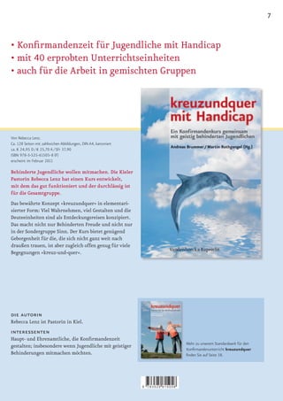 7


•	Konfirmandenzeit	für	Jugendliche	mit	Handicap
•	mit	40	erprobten	Unterrichtseinheiten
•		 uch	für	die	Arbeit	in	gemischten	Gruppen
  a




Von Rebecca Lenz.
Ca. 128 Seiten mit zahlreichen Abbildungen, DIN A4, kartoniert
ca. € 24,95 D / € 25,70 A / SFr 37,90
ISBN 978-3-525-61505-8 (F)
erscheint im Februar 2011

Behinderte Jugendliche wollen mitmachen. Die Kieler
Pastorin Rebecca Lenz hat einen Kurs entwickelt,
mit dem das gut funktioniert und der durchlässig ist
für die Gesamtgruppe.
Das bewährte Konzept »kreuzundquer« in elementari-
sierter Form: Viel Wahrnehmen, viel Gestalten und die
Deuteeinheiten sind als Entdeckungsreisen konzipiert.
Das macht nicht nur Behinderten Freude und nicht nur
in der Sondergruppe Sinn. Der Kurs bietet genügend
Geborgenheit für die, die sich nicht ganz weit nach
draußen trauen, ist aber zugleich offen genug für viele
Begegnungen »kreuz-und-quer«.




die autorin
Rebecca Lenz ist Pastorin in Kiel.
interessenten
Haupt­	und	Ehrenamtliche,	die	Konfirmandenzeit	
                                                                                     Mehr zu unserem Standardwerk für den
gestalten; insbesondere wenn Jugendliche mit geistiger
                                                                                     Konfirmandenunterricht kreuzundquer
Behinderungen mitmachen möchten.                                                     finden Sie auf Seite 38.




                                                                 9   783525 615058
 