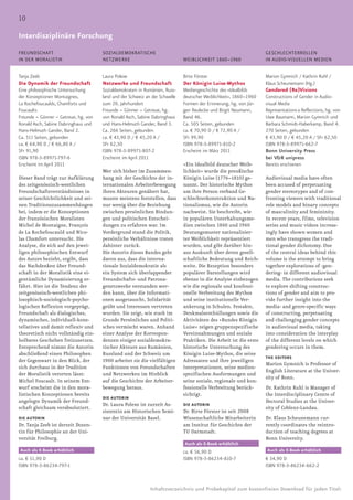 10

Interdisziplinäre Forschung                                                  Blindtext für den Rubrikentitel
                                                                             Sprache und Literatur
FREUNDSCHAFT                          SOZIALDEMOKRATISCHE                                                          GESCHLECHTERROLLEN
IN DER MORALISTIK                     NETZWERKE                              WEIBLICHKEIT 1860–1960                IN AUDIO-VISUELLEN MEDIEN


Tanja Zeeb                            Laura Polexe                           Birte Förster                         Marion Gymnich / Kathrin Ruhl /
Die Dynamik der Freundschaft          Netzwerke und Freundschaft             Der Königin Luise-Mythos              Klaus Scheunemann (Hg.)
Eine philosophische Untersuchung      Sozialdemokraten in Rumänien, Russ-    Mediengeschichte des »Idealbilds      Gendered (Re)Visions
der Konzeptionen Montaignes,          land und der Schweiz an der Schwelle   deutscher Weiblichkeit«, 1860–1960    Constructions of Gender in Audio-
La Rochefoucaulds, Chamforts und      zum 20. Jahrhundert                    Formen der Erinnerung, hg. von Jür-   visual Media
Foucaults                             Freunde – Gönner – Getreue, hg.        gen Reulecke und Birgit Neumann,      Representations & Reflections, hg. von
Freunde – Gönner – Getreue, hg. von   von Ronald Asch, Sabine Dabringhaus    Band 46.                              Uwe Baumann, Marion Gymnich und
Ronald Asch, Sabine Dabringhaus und   und Hans-Helmuth Gander, Band 3.       Ca. 505 Seiten, gebunden              Barbara Schmidt-Haberkamp, Band 4.
Hans-Helmuth Gander, Band 2.          Ca. 266 Seiten, gebunden               ca. € 70,90 D / € 72,90 A /           270 Seiten, gebunden
Ca. 511 Seiten, gebunden              ca. € 43,90 D / € 45,20 A /            SFr 99,90                             € 43,90 D / € 45,20 A / SFr 62,50
ca. € 64,90 D / € 66,80 A /           SFr 62,50                              ISBN 978-3-89971-810-2                ISBN 978-3-89971-662-7
SFr 91,90                             ISBN 978-3-89971-807-2                 Erscheint im März 2011                Bonn University Press
ISBN 978-3-89971-797-6                Erscheint im April 2011                                                      bei V&R unipress
Erscheint im April 2011                                                      »Ein Idealbild deutscher Weib-        Bereits erschienen
                                      Wer sich bisher im Zusammen-           lichkeit« wurde die preußische
Dieser Band trägt zur Aufklärung      hang mit der Geschichte der in-        Königin Luise (1776–1810) ge-         Audiovisual media have often
des zeitgenössisch-westlichen         ternationalen Arbeiterbewegung         nannt. Der historische Mythos         been accused of perpetuating
Freundschaftsverständnisses in        ihren Akteuren genähert hat,           um ihre Person verband Ge-            gender stereotypes and of con-
seiner Geschichtlichkeit und sei-     musste meistens feststellen, dass      schlechterkonstruktion und Na-        fronting viewers with traditional
nen Traditionszusammenhängen          nur wenig über die Beziehung           tionalismus, wie die Autorin          role models and binary concepts
bei, indem er die Konzeptionen        zwischen persönlichen Bindun-          nachweist. Sie beschreibt, wie        of masculinity and femininity.
der französischen Moralisten          gen und politischen Entschei-          in populären Unterhaltungsme-         In recent years, films, television
Michel de Montaigne, François         dungen zu erfahren war. Im             dien zwischen 1860 und 1960           series and music videos increas-
de La Rochefoucauld und Nico-         Vordergrund stand die Politik,         Deutungsmuster nationalisier-         ingly have shown women and
las Chamfort untersucht. Die          persönliche Verhältnisse traten        ter Weiblichkeit repräsentiert        men who transgress the tradi-
Analyse, die sich auf den jewei-      dahinter zurück.                       wurden, und gibt darüber hin-         tional gender dichotomy. One
ligen philosophischen Entwurf         Die Autorin dieses Bandes geht         aus Auskunft über deren gesell-       of the central ideas behind this
des Autors bezieht, ergibt, dass      davon aus, dass die interna-           schaftliche Bedeutung und Reich-      volume is the attempt to bring
das Nachdenken über Freund-           tionale Sozialdemokratie als           weite. Die Rezeption besonders        together explorations of ›gen-
schaft in der Moralistik eine ei-     ein System sich überlappender          populärer Darstellungen wird          dering‹ in different audiovisual
gentümliche Dynamisierung er-         Freundschafts- und Patrona-            ebenso in die Analyse einbezogen      media. The contributions seek
fährt. Hier ist die Tendenz der       genetzwerke verstanden wer-            wie die regionale und konfessi-       to explore shifting construc-
zeitgenössisch-westlichen phi-        den kann, über die Informati-          onelle Verbreitung des Mythos         tions of gender and aim to pro-
losophisch-soziologisch-psycho-       onen ausgetauscht, Solidarität         und seine institutionelle Ver-        vide further insight into the
logischen Reflexion vorgeprägt,       geübt und Interessen vertreten         ankerung in Schulen. Festakte,        media- and genre-specific ways
Freundschaft als dialogisches,        wurden. Sie zeigt, wie stark im        Denkmalsenthüllungen sowie die        of constructing, perpetuating
dynamisches, individuell-kons-        Grunde Persönliches und Politi-        Aktivitäten des »Bundes Königin       and challenging gender concepts
tellatives und damit reflexiv und     sches vermischt waren. Anhand          Luise« zeigen gruppenspezifische      in audiovisual media, taking
theoretisch nicht vollständig ein-    einer Analyse der Korrespon-           Vereinnahmungen und soziale           into consideration the interplay
holbares Geschehen freizusetzen.      denzen einiger sozialdemokra-          Praktiken. Die Arbeit ist die erste   of the different levels on which
Entsprechend nimmt die Autorin        tischer Akteure aus Rumänien,          historische Untersuchung des          gendering occurs in them.
abschließend einen Philosophen        Russland und der Schweiz um            Königin Luise-Mythos, die seine
                                                                                                                   THE EDITORS
der Gegenwart in den Blick, der       1900 arbeitet sie die vielfältigen     Adressaten und ihre jeweiligen
                                                                                                                   Marion Gymnich is Professor of
sich durchaus in der Tradition        Funktionen von Freundschaften          Interpretationen, seine medien-
                                                                                                                   English Literature at the Univer-
der Moralistik verorten lässt:        und Netzwerken im Hinblick             spezifischen Ausformungen und
                                                                                                                   sity of Bonn.
Michel Foucault. In seinem Ent-       auf die Geschichte der Arbeiter-       seine soziale, regionale und kon-
wurf erscheint die in den mora-       bewegung heraus.                       fessionelle Verbreitung berück-       Dr. Kathrin Ruhl is Manager of
listischen Konzeptionen bereits                                              sichtigt.                             the Interdisciplinary Centre of
                                      DIE AUTORIN
angelegte Dynamik der Freund-                                                                                      Doctoral Studies at the Univer-
                                      Dr. Laura Polexe ist zurzeit As-       DIE AUTORIN
schaft gleichsam verabsolutiert.                                                                                   sity of Coblenz-Landau.
                                      sistentin am Historischen Semi-        Dr. Birte Förster ist seit 2008
DIE AUTORIN                           nar der Universität Basel.             Wissenschaftliche Mitarbeiterin       Dr. Klaus Scheunemann cur-
Dr. Tanja Zeeb ist derzeit Dozen-                                            am Institut für Geschichte der        rently coordinates the reintro-
tin für Philosophie an der Uni-                                              TU Darmstadt.                         duction of teaching degrees at
versität Freiburg.                                                                                                 Bonn University.
                                                                             Auch als E-Book erhältlich
Auch als E-Book erhältlich                                                   ca. € 56,90 D                         Auch als E-Book erhältlich
ca. € 51,90 D                                                                ISBN 978-3-86234-810-7                € 34,90 D
ISBN 978-3-86234-797-1                                                                                             ISBN 978-3-86234-662-2



                                                             Inhaltsverzeichnis und Probekapitel zum kostenfreien Download für jeden Titel:
 