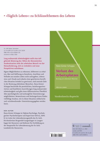 11


•		 Täglich	Leben«:	zu	Schlüsselthemen	des	Lebens
  »




Ca. 140 Seiten, kartoniert
ca. € 14,90 D / € 15,40 A / SFr 26,90
ISBN 978-3-525-67009-5 (F)
erscheint im März 2010

Lang andauernde Arbeitslosigkeit stellt eine tief­
gehende Belastung dar. Neben der ökonomischen
Sondersituation steht der arbeitslose Mensch vor der
Herausforderung, sich zu verändern und neue
Perspektiven aufzubauen.
Eigene Möglichkeiten zu erkennen, Selbstwert zu erhal­
ten, Mut und Hoffnung zu bewahren, Anschluss und
Teilhabe am sozialen Leben nicht aufzugeben, Lebens­
sinn und ­freude auch abseits einer gesicherten berufli­
chen Situation (wieder) zu gewinnen, sind zentrale Ziele
in der Beratung arbeitsloser Menschen. Hans­Günter
Schoppa beschreibt die persönlichen, beziehungsorien­
tierten und familiären Auswirkungen lang andauernder
Arbeitslosigkeit und gibt einen differenzierten Überblick
über psychologische und seelsorgliche Unterstützungs­
möglichkeiten. BeraterInnen und SeelsorgerInnen finden
vielfältige Ansätze, wie in dieser Situation solidarische
und »würdewahrende« Unterstützung gegeben werden
kann.


der autor
Hans­Günter Schoppa ist Diplom­Psychologe, Psycholo­
gischer Psychotherapeut und Supervisor (EKFuL, BDP).
Er ist Leiter der Lebensberatungsstelle des Ev.­luth.
Kirchenkreises Burgwedel­Langenhagen in Langen­
hagen bei Hannover und Referent für Fortbildung an
der Hauptstelle für Lebensberatung der Ev.­luth.
Landeskirche Hannovers.                                                              Auch als E-Book u. a. über
                                                                                     ciando und KNV
                                                            ISBN 978-3-525-67009-5
                                                                                     € 11,90 D / € 12,30 A / SFr 21,30
                                                                                     ISBN 978-3-647-67009-6

                                                            9   783525 670095
 
