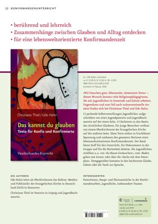 12 konfirmandenunterricht



  •	berührend	und	lehrreich
  •	Zusammenhänge	zwischen	Glauben	und	Alltag	entdecken
  •	für	eine	lebensweltorientierte	Konfirmandenzeit




                                                             Ca. 128 Seiten, kartoniert
                                                             ca. € 12,90 D / € 13,30 A / SFr 22,90
                                                             ISBN 978-3-525-63012-9 (F)
                                                             erscheint im Februar 2010

                                                             »Wir brauchen gute, lebensnahe, elementare Texte« –
                                                             diesen Wunsch kennen viele ReligionspädagogInnen,
                                                             die mit Jugendlichen in Gemeinde und Schule arbeiten.
                                                             Ungewohnte und zum Teil auch unkonventionelle An­
                                                             sätze finden sich bei Christiane Thiel und Udo Hahn.
                                                             13 packende Selbstvorstellungen Jugendlicher, aufge­
                                                             schrieben von einer Jugendpastorin und Jugendbuch­
                                                             autorin auf der einen Seite, 13 Sachtexte zu den Basics
                                                             des christlichen Glaubens, für junge Menschen verfasst
                                                             von einem Oberkirchenrat der Evangelischen Kirche
                                                             auf der anderen Seite. Diese Texte stehen in fruchtbarer
                                                             Spannung und umfassen den gesamten Horizont einer
                                                             lebensweltorientierten Konfirmandenzeit. Der Band
                                                             bietet Stoff für den Unterricht, für Diskussionen in der
                                                             Gruppe und für die Nacharbeit daheim. Die Jugendlichen
                                                             erzählen u. a. von »Zu­Hause­Geräuschen«, vom »Baden
                                                             gehen mit Anres« oder über die »Sache mit dem Paten­
                                                             plan«. Demgegenüber kommen in den Sachtexten Glaube,
                                                             Gebote oder die Taufe zur Sprache.


  die autoren                                                interessenten
  Udo Hahn leitet als Oberkirchenrat das Referat »Medien     PastorInnen, Haupt­ und Ehrenamtliche in der Konfir­
  und Publizistik« der Evangelischen Kirche in Deutsch­      mandenarbeit, Jugendliche, insbesondere Teamer.
  land (EKD) in Hannover.
  Christiane Thiel ist Pastorin in Leipzig und Jugendbuch­
  autorin.

                                                                                                     Auch als E-Book u. a. über
                                                                                                     ciando und KNV
                                                             ISBN 978-3-525-63012-9
                                                                                                     € 9,90 D / € 10,20 A / SFr 17,90
                                                                                                     ISBN 978-3-647-63012-0

                                                             9    783525 630129
 