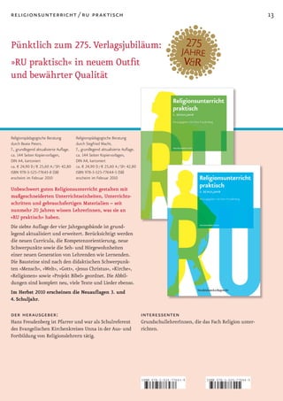 religionsunterricht / ru praktisch                                                                                                    13


Pünktlich zum 275. Verlagsjubiläum:
»RU praktisch« in neuem Outfit
und bewährter Qualität




Religionspädagogische Beratung         Religionspädagogische Beratung
durch Beate Peters.                    durch Siegfried Macht.
7., grundlegend aktualisierte Auflage. 7., grundlegend aktualisierte Auflage.
ca. 144 Seiten Kopiervorlagen,         ca. 144 Seiten Kopiervorlagen,
DIN A4, kartoniert                     DIN A4, kartoniert
ca. € 24,90 D / € 25,60 A / SFr 42,80 ca. € 24,90 D / € 25,60 A / SFr 42,80
ISBN 978-3-525-77643-8 (SB)            ISBN 978-3-525-77644-5 (SB)
erscheint im Februar 2010              erscheint im Februar 2010

Unbeschwert guten Religionsunterricht gestalten mit
maßgeschneiderten Unterrichtseinheiten, Unterrichts­
schritten und gebrauchsfertigen Materialien – seit
nunmehr 20 Jahren wissen LehrerInnen, was sie an
»RU praktisch« haben.
Die siebte Auflage der vier Jahrgangsbände ist grund­
legend aktualisiert und erweitert. Berücksichtigt werden
die neuen Curricula, die Kompetenzorientierung, neue
Schwerpunkte sowie die Seh­ und Hörgewohnheiten
einer neuen Generation von Lehrenden wie Lernenden.
Die Bausteine sind nach den didaktischen Schwerpunk­
ten »Mensch«, »Welt«, »Gott«, »Jesus Christus«, »Kirche«,
»Religionen« sowie »Projekt Bibel« geordnet. Die Abbil­
dungen sind komplett neu, viele Texte und Lieder ebenso.
Im Herbst 2010 erscheinen die Neuauflagen 3. und
4. Schuljahr.

der herausgeber:                                                                interessenten
Hans Freudenberg ist Pfarrer und war als Schulreferent                          GrundschullehrerInnen, die das Fach Religion unter­
des Evangelischen Kirchenkreises Unna in der Aus­ und                           richten.
Fortbildung von Religionslehrern tätig.




                                                                                ISBN 978-3-525-77643-8       ISBN 978-3-525-77644-5



                                                                                9   783525 776438            9   783525 776445
 