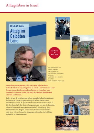 Alltagsleben in Israel




                                                              Erscheint
                                                                 im
                                                              März 2010




                                                          Mit einem Vorwort von
                                                          Henryk M. Broder.
                                                          Ca. 208 Seiten mit
                                                          ca. 50 farbigen Abbildungen,
                                                          gebunden
                                                          ca. € 19,90 D / € 20,50 A /
                                                          SFr 34,50
                                                          ISBN 978-3-525-58014-1 (S)

Der Nahost-Korrespondent Ulrich W. Sahm erlaubt einen
tiefen Einblick in das Alltagsleben in Israel. Leserinnen und Leser
lernen aus der Insiderperspektive heraus zu verstehen, was
das Leben in diesem nahen und doch so fremden Nachbarland
antreibt und hemmt.
Dabei stehen Kriegsschrecken neben archäologischen Sensationen,
kulinarische Entdeckungen neben politischen Absurditäten,
Anekdoten aus dem 20. Jahrhundert neben Interviews aus dem 21.
Die Kernbotschaft aber lautet: Nur gemeinsam werden die Bewohner
dieser Jahrtausende alten Kulturlandschaft eine Lösung ihrer
Probleme finden; Respekt füreinander, Kenntnis voneinander
und nicht zuletzt Humor im Umgang miteinander sind wichtige
Eckpfeiler in diesem Prozess.
 