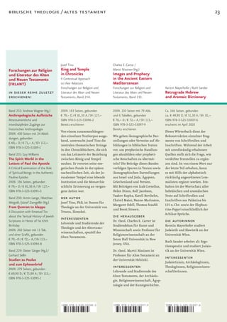 biblische theologie / altes testament                                                                                                                23




                                       Jozef Tino                         Charles E. Carter /
Forschungen zur Religion               King and Temple                    Martti Nissinen (Hg.)
und Literatur des Alten                in Chronicles                      Images and Prophecy
und Neuen Testaments                   A Contextual Approach              in the Ancient Eastern
(FRLANT)                               to their Relations                 Mediterranean
                                       Forschungen zur Religion und       Forschungen zur Religion und        Kerstin Mayerhofer / Ruth Sander
in dieser reihe zuletzt                Literatur des Alten und Neuen      Literatur des Alten und Neuen       Retrograde Hebrew
erschienen:                            Testaments, Band 234.              Testaments, Band 233.               and Aramaic Dictionary

Band 232: Andreas Wagner (Hg.)         2009. 183 Seiten, gebunden         2009. 210 Seiten mit 79 Abb.        Ca. 166 Seiten, gebunden
Anthropologische Aufbrüche             € 79,– D / € 81,30 A / SFr 127,–   und 6 Tabellen, gebunden            ca. € 49,90 D / € 51,30 A / SFr 81,–
Alttestamentliche und                  ISBN 978-3-525-53096-2             € 70,– D / € 72,– A / SFr 113,–     ISBN 978-3-525-55007-6
interdisziplinäre Zugänge zur          Bereits erschienen                 ISBN 978-3-525-53097-9              erscheint im April 2010
historischen Anthropologie                                                Bereits erschienen
                                       Von einem zusammenhängen­                                              Dieses Wörterbuch dient der
2009. 430 Seiten mit 24 Abbil-
                                       den einzelnen Textkorpus ausge­    Wie gehen ikonographische Dar­      Rekonstruktion einzelner Frag­
dungen, gebunden
                                       hend, untersucht Jozef Tino die    stellungen oder Verweise auf Ab­    mente von Schriftrollen und
€ 69,– D / € 71,– A / SFr 112,–
                                       zentralen thematischen Stränge     bildungen in biblischen Texten      Inschriften. Während der Arbeit
ISBN 978-3-525-53189-1
                                       in den Chronikbüchern, die sich    vor, um prophetische Handlun­       mit unvollständig erhaltenen
Band 231: Guy Williams                 um das Leitmotiv der Beziehung     gen abzubilden oder propheti­       Quellen stellt sich die Frage, wie
The Spirit World in the                zwischen König und Tempel          sche Botschaften zu übermit­        verderbte Textstellen zu ergän­
Letters of Paul the Apostle            ranken. Er verortet seine exe­     teln? Die Beiträge dieses Bandes    zen sind. Ist von einem Wort nur
A Critical Examination of the Role     getischen Funde in der späten      verfolgen Spuren in Texten sowie    der letzte Teil erhalten, kann
of Spiritual Beings in the Authentic   nachexilischen Zeit, als der Je­   ikonographischen Darstellungen      es mit Hilfe der alphabetisch
Pauline Epistles                       rusalemer Tempel eine lebende      aus Israel und Juda, Ägypten,       rückläufig angeordneten Lem­
2009. 336 Seiten, gebunden             Institution und die Monarchie      Griechenland und Persien.           malisten ergänzt werden. Ent­
€ 79,– D / € 81,30 A / SFr 127,–       schlicht Erinnerung an vergan­     Mit Beiträgen von Izak Cornelius,   halten ist der Wortschatz aller
ISBN 978-3-525-53095-5                 gene Zeiten war.                   Helen Dixon, Rolf Jacobson,         hebräischen und aramäischen
                                                                          Yaakov Kupitz, Katell Berthelot,    Texte auf Schriftrollen und
Band 230: Armin Lange / Matthias       der autor                          Christl Maier, Nanno Marinatos,     Inschriften aus Palästina bis
Weigold / József Zsengellér (Hg.)      Jozef Tino, PhD, ist Dozent für
                                                                          Margaret Odell, Thomas Staubli      135 n. Chr. sowie der Elephan­
From Qumran to Aleppo                  Theologie an der Universität von
                                                                          und Brent Strawn.                   tine­Papyri einschließlich der
A Discussion with Emanuel Tov          Trnava, Slowakei.
                                                                                                              Achikar­Sprüche.
about the Textual History of Jewish
                                       interessenten                      die herausgeber
Scriptures in Honor of his 65th
                                       Lehrende und Studierende der
                                                                          Dr. theol. Charles E. Carter ist    die autorinnen
Birthday                                                                  Studiendekan für Kunst und          Kerstin Mayerhofer studiert
                                       Theologie und der Altertums­
2009. 202 Seiten mit 13 Tab.                                              Wissenschaft sowie Professor für    Judaistik und Slawistik an der
                                       wissenschaften, speziell des
und einer Grafik, gebunden                                                Religionswissenschaft an der        Universität Wien.
                                       Alten Testaments.
€ 70,–D / € 72,– A / SFr 113,–                                            Seton Hall Universität in New
                                                                                                              Ruth Sander arbeitet als Ergo­
ISBN 978-3-525-53094-8                                                    Jersey, USA.
                                                                                                              therapeutin und studiert Judais­
Band 229: Dieter Sänger (Hg.) /                                           Dr. theol. Martti Nissinen ist      tik an der Universität Wien.
Gerhard Sellin                                                            Professor für Altes Testament an
Studien zu Paulus                                                         der Universität Helsinki.
                                                                                                              interessenten
                                                                                                              JudaistInnen, ArchäologInnen,
und zum Epheserbrief
2009. 279 Seiten, gebunden
                                                                          interessenten                       TheologInnen, Religionswissen­
                                                                          Lehrende und Studierende des        schaftlerInnen.
€ 69,90 D / € 71,90 A / SFr 113,–
                                                                          Alten Testaments, der Archäolo­
ISBN 978-3-525-53093-1
                                                                          gie, Religionswissenschaft, Ägyp­
                                                                          tologie und der Kunstgeschichte.




                                       ISBN 978-3-525-53096-2             ISBN 978-3-525-53097-9              ISBN 978-3-525-55007-6



                                       9    783525 530962                 9    783525 530979                  9    783525 550076
 