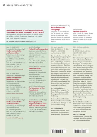 26 neues testament / ntoa




                                                                              Peter Lampe / Helmut Schwier (Hg.)
                                                                              Neutestamentliche
  Novum Testamentum et Orbis Antiquus / Studien                               Grenzgänge                           Stefan Schreiber
  zur Umwelt des Neuen Testaments (NTOA/StUNT)                                Symposium zur kritischen Rezep-      Weihnachtspolitik
                                                                              tion der Arbeiten Gerd Theißens      Lukas 1–2 und das Goldene Zeitalter
   Herausgegeben im Auftrag des Departements für Biblische Studien
                                                                              Novum Testamentum et Orbis           Novum Testamentum et Orbis
   der Universität Fribourg (Schweiz) von Max Küchler, Gerd Theißen,
                                                                              Antiquus / Studien zur Umwelt des    Antiquus / Studien zur Umwelt des
   Peter Lampe und Jürgen Zangenberg.
                                                                              Neuen Testaments (NTOA /StUNT ),     Neuen Testaments (NTOA /StUNT ),
  in dieser reihe zuletzt erschienen:                                         Band 75.                             Band 82.


   Band 83: Ursula Hackl /                 Band 76: Timo Glaser               248 Seiten, gebunden                 2009. 174 Seiten mit 8 Abb.,
   Bruno Jacobs / Dieter Weber (Hg.)       Paulus als Briefroman erzählt      € 80,– D / € 82,30 A / SFr 129,–     gebunden
   Quellen zur Geschichte                 Studien zum antiken Briefroman      ISBN 978-3-525-53393-2               € 49,90 D / € 51,30 A / SFr 81,–
   des Partherreiches                     und seiner christlichen Rezeption   erscheint im Januar 2010             ISBN 978-3-525-53392-5
  Textsammlung mit Übersetzungen          in den Pastoralbriefen                                                   Bereits erschienen
                                                                              Die vierzehn Autoren dieses Ban­
  und Kommentaren. Bd. 1                  2009. 376 Seiten mit 6 Tab.,
                                                                              des beschäftigen sich mit Thei­      Die kritische Herangehensweise
  Ca. 400 Seiten mit ca. 16 Tafeln,       gebunden
                                                                              ßens Studien zum historischen        wird in formalen und inhalt­
  gebunden                                € 65,– D / € 66,90 A / SFr 106,–
                                                                              Jesus, zur Soziologie der palästi­   lichen Bezügen zur römischen
  ca. € 89,– D / € 91,50 A / SFr 142,–    ISBN 978-3-525-53389-5
                                                                              nensischen Jesusbewegung und         Konzeption des Goldenen Zeit­
  ISBN 978-3-525-53386-4
                                                                              des Urchristentums, mit seiner       alters deutlich. Diese Konzeption
  erscheint im April 2010                  Band 73: Petra von Gemünden
                                                                              Theorie der urchristlichen Reli­     ist in der Zeit des Augustus und
   Bereits im Herbst 2009 angezeigt       Affekt und Glaube
                                                                              gion, seiner Literaturgeschichte     darüber hinaus als politisches
                                          Studien zur Historischen
                                                                              des frühen Christentums, seinen      Zeichensystem weit verbreitet
                                          Psychologie des Frühjudentums
   Band 84: Ursula Hackl /                                                    psychologisch­historischen Ar­       und wirkt herrschaftsstabilisie­
                                          und Urchristentums
   Bruno Jacobs / Dieter Weber (Hg.)                                          beiten und seinen Impulsen für       rend. Durch seine analoge Kon­
                                          2009. 389 Seiten mit 3 Abb.
   Quellen zur Geschichte                                                     die praktische Theologie und         zeption der Gottesherrschaft
                                          und 1 Grafik, gebunden
   des Partherreiches                                                         Hermeneutik. Der Band ver­           im neugeborenen Messias Jesus
                                          € 79,– D / € 81,30 A / SFr 127,–
  Textsammlung mit Übersetzungen                                              öffentlicht erstmalig auch Thei­     hinterfragt Lukas die Vorstel­
                                          ISBN 978-3-525-53385-7
  und Kommentaren. Bd. 2                                                      ßens Antritts­ und Abschieds­        lung eines römischen Goldenen
  Ca. 641 Seiten, gebunden                                                    vorlesung in Heidelberg.             Zeitalters grundlegend. Stefan
                                           Band 71: David Luckensmeyer
  ca. € 89,– D / € 91,50 A / SFr 142,–                                                                             Schreiber stellt die politische
  ISBN 978-3-525-53387-1
                                           The Eschatology of First           die herausgeber                      Brisanz der lukanischen Geburts­
                                           Thessalonians                      Dr. theol. Peter Lampe ist Pro­
  erscheint im April 2010                                                                                          geschichte im Kontext der frü­
                                          2009. XI, 463 Seiten, gebunden      fessor für Neutestamentliche
   Bereits im Herbst 2009 angezeigt                                                                                hen römischen Kaiserzeit dar
                                          € 79,90 D / € 82,20 A / SFr 129,–   Theologie an der Universität
                                                                                                                   und revidiert die vorherrschende
                                          ISBN 978-3-525-53969-9              Heidelberg.
                                                                                                                   Forschungsmeinung.
   Band 85: Ursula Hackl /
                                                                              Dr. theol. Helmut Schwier ist
   Bruno Jacobs / Dieter Weber (Hg.)       Band 69: Thomas Schmeller (Hg.)
                                                                              Professor für Neutestamentliche
                                                                                                                   der autor
   Quellen zur Geschichte                  Historiographie und                                                     Dr. theol. Stefan Schreiber ist
                                                                              und Praktische Theologie an der
   des Partherreiches                      Biographie im Neuen Testa-                                              Professor für Neues Testament
                                                                              Universität Heidelberg.
  Textsammlung mit Übersetzungen           ment und seiner Umwelt                                                  und Direktor des Seminars für
  und Kommentaren. Bd. 3                  2009. VII, 208 Seiten, gebunden                                          Zeit­ und Religionsgeschichte
  Ca. 536 Seiten, gebunden                € 54,90 D / € 56,50 A / SFr 89,–
                                                                              interessenten                        des Neuen Testaments an der
                                                                              NeutestamentlerInnen, Histo­
  ca. € 89,– D / € 91,50 A / SFr 142,–    ISBN 978-3-525-53968-2                                                   Universität Münster.
                                                                              rikerInnen, Religionswissen­
  ISBN 978-3-525-53388-8
  erscheint im April 2010
                                                                              schaftlerInnen, PfarrerInnen.        interessenten
                                                                                                                   Studierende und Lehrende der
   Bereits im Herbst 2009 angezeigt                                                                                Theologie, der Geschichte und
                                                                                                                   der Altertumswissenschaft.




                                                                              ISBN 978-3-525-53393-2               ISBN 978-3-525-53392-5



                                                                              9    783525 533932                   9    783525 533925
 