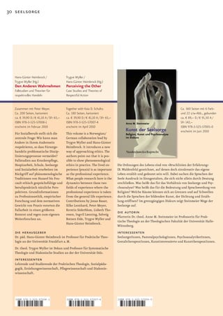 30 seelsorge




  Hans-Günter Heimbrock /                Trygve Wyller /
  Trygve Wyller (Hg.)                    Hans-Günter Heimbrock (Hg.)
  Den Anderen Wahrnehmen                 Perceiving the Other
   Fallstudien und Theorien für          Case Studies and Theories of
   respektvolles Handeln                 Respectful Action


  Zusammen mit Peter Meyer.              Together with Kaia D. Schultz.                                                      Ca. 360 Seiten mit 6 Farb-
  Ca. 200 Seiten, kartoniert             Ca. 180 Seiten, kartoniert                                                          und 22 s/w-Abb., gebunden
  ca. € 39,90 D / € 41,10 A / SFr 65,–   ca. € 39,90 D / € 41,10 A / SFr 65,–                                                ca. € 89,– D / € 91,50 A /
  ISBN 978-3-525-57008-1                 ISBN 978-3-525-57007-4                                                              SFr 142,–
  erscheint im Februar 2010              erscheint im April 2010                                                             ISBN 978-3-525-57005-0
                                                                                                                             erscheint im Juni 2010
  Für Sozialberufe stellt sich die       This volume is a Norwegian/
  zentrale Frage: Wie kann man           German collaboration lead by
  Andere in ihrem Anderssein             Trygve Wyller and Hans­Günter
  respektieren, so dass Fürsorge­        Heimbrock. It introduces a new
  handeln problematische Diszip­         way of approaching ethics. The
  linierungsprozesse vermeidet?          authors point out that it is pos­
  Fallstudien aus Krankenpflege,         sible to show phenomenological
  Hospizarbeit, Schule, Seelsorge        ethics in practice. The lived ex­      Die Ordnungen des Lebens sind von »Bruchlinien der Erfahrung«
  und Sozialarbeit erarbeiten im         perience (praxis) is as important      (B. Waldenfels) gezeichnet, auf denen doch sinnkreativ das eigene
  Rückgriff auf phänomenologische        as the professional experience.        Leben erzählt und gedeutet sein will. Dabei suchen die Sprachen der
  Traditionen von Husserl bis Fou­       What people research here is the       Seele Ausdruck in Sinngestalten, die sich nicht allein durch Deutung
  cault ethisch gesprächsfähige und      dynamics between these two             erschließen. Was heißt das für das Verhältnis von Seelsorge und Psy­
  berufspraktisch nützliche Pers­        fields of experience where the         choanalyse? Was heißt das für die Bedeutung und Sprachwerdung von
  pektiven. Grundinformationen           professional experience is taken       Religion? Welche Räume können sich an Grenzen und auf Schwellen
  zu Professionsethik, empirischer       from the general life experience.      durch die Sprachen der bildenden Kunst, der Dichtung und Erzäh­
  Forschung und dem normativen           Contributions by Jonas Bauer,          lung eröffnen? Im grenzgängigen Diskurs zeigt Steinmeier Wege der
  Gewicht von Praxis verorten die        Silke Leonhard, Peter Meyer,           Seelsorge auf.
  Fallarbeit in einen größeren           Kerstin Söderblom, Lisbeth Tho­
  Kontext und regen zum eigenen          resen, Ingvil Lønning, Solveig
                                                                                die autorin
                                                                                Pfarrerin Dr. theol. Anne M. Steinmeier ist Professorin für Prak­
  Weiterforschen an.                     Botnen Eide, Trygve Wyller and
                                                                                tische Theologie an der Theologischen Fakultät der Universität Halle­
                                         Hans­Günter Heimbrock.
                                                                                Wittenberg.
  die herausgeber                                                               interessenten
  Dr. päd. Hans­Günter Heimbrock ist Professor für Praktische Theo­             SeelsorgerInnen, PastoralpsychologInnen, PsychoanalytikerInnen,
  logie an der Universität Frankfurt a. M.                                      GestalttherapeutInnen, Kunstinteressierte und KunsttherapeutInnen.
  Dr. theol. Trygve Wyller ist Dekan und Professor für Systematische
  Theologie und Diakonische Studien an der der Universität Oslo.
  interessenten
  Lehrende und Studierende der Praktischen Theologie, Sozialpäda­
  gogik, Erziehungswissenschaft, Pflegewissenschaft und Diakonie­
  wissenschaft.




   ISBN 978-3-525-57008-1                ISBN 978-3-525-57007-4                 ISBN 978-3-525-57005-0



   9    783525 570081                    9    783525 570074                     9   783525 570050
 