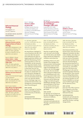 32 kirchengeschichte / reformed historical theology




                                                                                 Nam Kyu Lee
                                         Aaron C. Denlinger                      Die Prädestinationslehre
                                         Omnes in Adam                           der Heidelberger
  Reformed Historical                    ex pacto Dei                            Theologen 1583–1622
  Theology                               Ambrogio Catarino’s Doctrine            Georg Sohn (1551–1589),             Jason Van Vliet
  Herausgegeben von
                                         of Covenantal Solidarity and            Herman Rennecherus (1550–?),        Children of God
                                         Its Influence on Post-Reformation       Jacob Kimedoncius (1554–1596),      The Imago Dei in John Calvin
  Herman J. Selderhuis.
                                         Reformed Theologians                    Daniel Tossanus (1541–1602)         and His Context
  in dieser reihe zuletzt                Reformed Historical Theology,           Reformed Historical Theology,       Reformed Historical Theology,
  erschienen:                            Band 8.                                 Band 10.                            Band 11.


  Band 7: Brian J. Lee                   Ca. 320 Seiten, gebunden                2010. 211 Seiten, gebunden          2009. 285 Seiten, gebunden
  Johannes Cocceius and the              ca. € 79,– D / € 81,30 A / SFr 127,–    € 83,–D / € 85,40 A / SFr 133,–     € 90, D / € 92,60 A / SFr 144,
  Exegetical Roots of Federal            Bei Abnahme der Reihe:                  Bei Abnahme der Reihe:              Bei Abnahme der Reihe:
  Theology                               ca. € 71,10 D / € 73,10 A / SFr 115,–   € 74,70 D / € 76,80 A / SFr 121,–   € 81,– D / € 83,30 A / SFr 130,
  Reformation Developments in the        ISBN 978-3-525-56920-7                  ISBN 978-3-525-56870-5              ISBN 978-3-525-56918-4
  Interpretation of Hebrews 7–10         erscheint im März 2010                  Bereits erschienen
                                                                                                                     Vom Gottesverständnis, so Jo­
  2009. 215 Seiten, gebunden
                                         Der Dominikaner Ambrogio Ca­            Nam Kyu Lee geht der Frage          hannes Calvin, lasse sich auf ein
  € 47,90 D / € 49,30 A / SFr 78,–
                                         tarino formulierte die Idee 1532        nach, wie man in der Periode        adäquates Verständnis des Men­
  ISBN 978-3-525-56913-9
                                         zum ersten Mal: Die mensch­             von	1583	bis	1622	an	der	Heidel­    schen schließen, denn dieser sei
                                         liche Solidarität mit Adam sei          berger Fakultät die Prädestina­     in Gottes Ebenbild geschaffen.
  Band 6: Wilhelm H. Neuser
                                         Ergebnis göttlichen Willens und         tionslehre unterrichtet hat.        Geht man Calvins Verständnis
  Johann Calvin – Leben
                                         göttlicher Bestimmung. Die Be­                                              von Gott näher auf den Grund,
  und Werk in seiner Frühzeit                                                    Heidelberg erfuhr im 16. Jahr­
                                         stimmung Adams zu einer Art                                                 darf eine Berücksichtigung
  1509–1541                                                                      hundert einen häufigen Kon­
                                         Sündenbock, mit den menschli­                                               des historischen Kontextes, in
  2009. 352 Seiten, gebunden                                                     fessionswechsel. Eine besondere
                                         chen Abgründen beladen, fände                                               dessen Rahmen sein imago Dei
  € 79,90 D / € 82,20 A / SFr 129,–                                              Berühmtheit erfuhr die Stadt
                                         seine verkörperte Entsprechung                                              entstanden ist, nicht fehlen.
  ISBN 978-3-525-56915-3                                                         wegen des Heidelberger Kate­
                                         in dem Bund, den Gott mit                                                   Jason Van Vliet bettet seine
                                                                                 chismus, der 1563 herausgege­
                                         Adam im Garten Eden schließt.                                               Überlegungen in die stark hu­
  Band 5: Herman J. Selderhuis (Hg.)                                             ben wurde. Die erste Periode
                                         Im späten 16. Jahrhundert nah­                                              manistisch geprägte Denkweise
  Calvinus sacrarum literarum                                                    dieses reformierten Bekenntnis­
                                         men reformierte Theologen be­                                               der Renaissance, seine Interak­
  interpres                                                                      ses in Heidelberg wurde in der
                                         deutende Teile diese Interpreta­                                            tion mit Philipp Melanchthon
  Papers of the International Congress                                           Forschung immer wieder unter­
                                         tion auf und machten daraus die                                             und seine Auseinandersetzung
  on Calvin Research                                                             sucht und beleuchtet. Trotz des
                                         Lehre vom »Bund der Werke«.                                                 mit Andreas Osiander ein und
  2008. 302 Seiten, gebunden                                                     Interesses und der Bedeutung
                                         Aaron C. Denlinger zeigt in sei­                                            kommt schließlich zu einer ge­
  € 82,– D / € 84,30 A / SFr 132,–                                               erfolgte eine Erforschung der
                                         nem Buch die historischen und                                               nauen Profilierung des imago
  ISBN 978-3-525-56914-6                                                         Heidelberger Theologie und Prä­
                                         theologischen Zusammenhänge                                                 Dei des Johannes Calvin.
                                                                                 destinationslehre in der Perio­
                                         dieser Entwicklung auf.
  Band 4: Jason Zuidema                                                          de	von	1583	bis	1622	bis	zum	       der autor
  Peter Martyr Vermigli (1499–           der autor                               20.	Jahrhundert	nur	in	gerin­       Jason Van Vliet, PhD, is Instruc­
  1562) and the Outward                  Aaron C. Denlinger ist Teaching         gem Maße.                           tor in Dogmatics at the Theo­
  Instruments of Divine Grace            Fellow für Kirchengeschichte                                                logical College of the Canadian
  2008. 196 Seiten, gebunden             an der University of Aberdeen,
                                                                                 der autor                           Reformed Churches.
                                                                                 Dr. Nam Kyu Lee ist Dozent am
  € 69,90 D / € 71,90 A / SFr 113,–      Schottland.
  ISBN 978-3-525-56916-0
                                                                                 Dae Shin Theological College and    interessenten
                                         interessenten                           Seminary in Südkorea.               Studierende und Lehrende der
                                         TheologInnen, HistorikerInnen.                                              Theologie und der Geschichte,
                                                                                 interessenten                       speziell der Kirchen­ und Dog­
                                                                                 Lehrende und Studierende der
                                                                                                                     mengeschichte.
                                                                                 Theologie, speziell der Kirchen­
                                                                                 geschichte.




                                         ISBN 978-3-525-56920-7                  ISBN 978-3-525-56918-4              ISBN 978-3-525-56870-5



                                         9    783525 569207                      9    783525 569184                  9    783525 568705
 