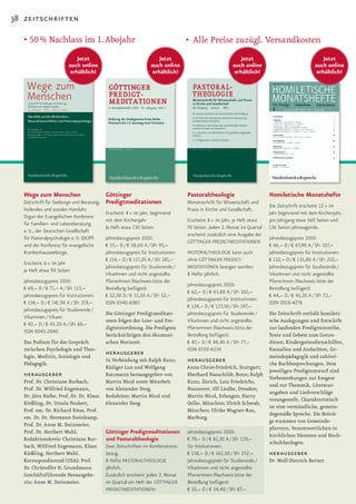 38 zeitschriften

   •	50	%	Nachlass	im	1.	Abojahr                                                    •	 Alle	Preise	zuzügl.	Versandkosten
                             Jetzt                                     Jetzt                                  Jetzt                                   Jetzt
                          auch online                               auch online                            auch online                             auch online
                           erhältlich!                               erhältlich!                            erhältlich!                             erhältlich!




   Wege zum Menschen                         Göttinger                              Pastoraltheologie                       Homiletische Monatshefte
   Zeitschrift für Seelsorge und Beratung,   Predigtmeditationen                    Monatsschrift für Wissenschaft und
                                                                                                                            Die Zeitschrift erscheint 12 × im
   heilendes und soziales Handeln;                                                  Praxis in Kirche und Gesellschaft.
                                             Erscheint 4 × im Jahr, beginnend                                               Jahr beginnend mit dem Kirchenjahr,
   Organ der Evangelischen Konferenz
                                             mit dem Kirchenjahr                    Erscheint 8 × im Jahr, je Heft etwa     pro Jahrgang etwa 560 Seiten und
   für Familien- und Lebensberatung
                                             Je Heft etwa 130 Seiten                70 Seiten. Jeden 2. Monat im Quartal    136 Seiten Jahresagende.
   e. V., der Deutschen Gesellschaft
                                                                                    erscheint zusätzlich eine Ausgabe der
   für Pastoralpsychologie e. V. (DGfP)      Jahresbezugspreis 2010:                                                        Jahresbezugspreis 2010:
                                                                                    GöTTINGER PREDIGTMEDITATIONEN
   und der Konferenz für evangelische        € 57,– D / € 58,60 A / SFr 93,–                                                € 66,– D / € 67,90 A / SFr 107,–
   Krankenhausseelsorge.                     Jahresbezugspreis für Institutionen:   PASTORALTHEOLOGIE kann auch             Jahresbezugspreis für Institutionen:
                                             € 114,– D / € 117,20 A / SFr 181,–     ohne GöTTINGER PREDIGT-                 € 132,– D / € 135,80 A / SFr 210,–
   Erscheint 6 × im Jahr
                                             Jahresbezugspreis für Studierende /    MEDITATIONEN bezogen werden:            Jahresbezugspreis für Studierende /
   Je Heft etwa 90 Seiten
                                             VikarInnen und nicht angestellte       8 Hefte jährlich.                       VikarInnen und nicht angestellte
   Jahresbezugspreis 2010:                   PfarrerInnen (Nachweis bitte der                                               PfarrerInnen (Nachweis bitte der
                                                                                    Jahresbezugspreis 2010:
   € 69,– D / € 71,– A / SFr 113,–           Bestellung beifügen):                                                          Bestellung beifügen):
                                                                                    € 62,– D / € 63,80 A / SFr 102,–
   Jahresbezugspreis für Institutionen:      € 32,50 D / € 33,50 A / SFr 52,–                                               € 44,– D / € 45,30 A / SFr 72,–
                                                                                    Jahresbezugspreis für Institutionen:
   € 138,– D / € 141,90 A / SFr 219,–        ISSN 0340-6083                                                                 ISSN 0018-4276
                                                                                    € 124,– D / € 127,50 / SFr 197,–
   Jahresbezugspreis für Studierende /
                                             Die Göttinger Predigtmeditati­         Jahresbezugspreis für Studierende / Die Zeitschrift enthält homileti­
   Vikarinnen / Vikare:
                                             onen folgen der Lese­ und Pre­         VikarInnen und nicht angestellte    sche Auslegungen und Entwürfe
   € 42,– D / € 43,20 A / SFr 69,–
                                             digttextordnung. Die Predigten         PfarrerInnen (Nachweis bitte der    zur laufenden Predigttextreihe,
   ISSN 0043-2040
                                             berücksichtigen den ökumeni­           Bestellung beifügen):               Texte und Gebete zum Gottes­
   Das Podium für das Gespräch               schen Horizont.                        € 47,– D / € 48,40 A / SFr 77,–     dienst, Kindergottesdiensthilfen,
   zwischen Psychologie und Theo­                                                   ISSN 0720-6259                      Kasualien und Andachten, Ge­
   logie, Medizin, Soziologie und
                                             herausgeber                                                                meindepädagogik und zahlrei­
   Pädagogik.
                                             In Verbindung mit Ralph Kunz,          herausgeber                         che Buchbesprechungen. Dem
                                             Rüdiger Lux und Wolfgang               Anna	Christ-Friedrich,	Stuttgart;	
                                                                                                                        jeweiligen Predigtentwurf sind
   herausgeber                               Ratzmann herausgegeben von             Eberhard	Hauschildt,	Bonn;		 alph	
                                                                                                                   R
                                                                                                                        Vorbemerkungen zur Exegese
   Prof. Dr. Christiane Burbach,             Martin Nicol unter Mitarbeit           Kunz, Zürich, Lutz Friedrichs,
                                                                                                                        und zur Thematik, Literatur­
   Prof. Dr. Wilfried Engemann,              von Alexander Deeg.                    Hannover,	Ulf	Liedke,	Dresden;	
                                                                                                                        angaben und Liedvorschläge
   Dr. Jörn Halbe, Prof. Dr. Dr. Klaus       Redaktion: Martin Nicol und            Martin	Nicol,	Erlangen;	Harry	
                                                                                                                        vorangestellt. Charakteristisch
   Kießling, Dr. Ursula Peukert,             Alexander Deeg.                        Oelke,	München;	Ulrich	Schwab,	
                                                                                                                        ist eine verständliche, gemein­
   Prof. em. Dr. Richard Riess, Prof.                                               München;	Ulrike	Wagner-Rau,	
                                                                                                                        degemäße Sprache. Die Beiträ­
   em. Dr. Dr. Hermann Steinkamp,                                                   Marburg.
                                                                                                                        ge stammen von Gemeinde­
   Prof. Dr. Anne M. Steinmeier,
                                                                                                                        pfarrern, Verantwortlichen in
   Prof. Dr. Heribert Wahl.                  Göttinger Predigtmeditationen          Jahresbezugspreis 2010:
                                                                                                                        kirchlichen Diensten und Hoch­
   Redaktionskreis: Christiane Bur­          und Pastoraltheologie                  € 79,– D / € 81,30 A / SFr 129,–
                                                                                                                        schultheologen.
   bach, Wilfried Engemann, Klaus            Zwei Zeitschriften im Kombinations-    für Institutionen:
   Kießling, Heribert Wahl.                  bezug.                                 € 158,– D / € 162,50 / SFr 252,–    herausgeber
   Korrespondierend (USA): Prof.             8 Hefte PASTORALTHEOLOGIE              Jahresbezugspreis für Studierende / Dr. Wolf­Dietrich Berner
   Dr. Christoffer H. Grundmann              jährlich.                              VikarInnen und nicht angestellte
   Geschäftsführende Herausgebe­             Zusätzlich erscheint jeden 2. Monat    PfarrerInnen (Nachweis bitte der
   rin: Anne M. Steinmeier.                  im Quartal ein Heft der GöTTINGER      Bestellung beifügen):
                                             PREDIGTMEDITATIONEN:                   € 53,– D / € 54,40 / SFr 87,–
 
