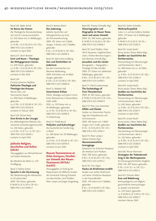 40 wissenschaftliche reihen / neuerscheinungen 2009 / 2010



   Band 126: Maike Schult                  Band 8: Barbara Rösch                    Band 69: Thomas Schmeller (Hg.)      Band 82: Stefan Schreiber
   Im Banne des Poeten                     Der Judenweg                             Historiographie und                  Weihnachtspolitik
   Die Theologische Dostoevskij-Rezep-     Jüdische Geschichte und                  Biographie im Neuen Testa-           Lukas 1–2 und das Goldene Zeitalter
   tion und ihr Literaturverständnis       Kulturgeschichte aus Sicht               ment und seiner Umwelt               2009. 174 Seiten mit 8 Abbildungen,
   Ca. 430 Seiten mit 12 Abbildungen,      der Flurnamenforschung                   2009. VII, 208 Seiten, gebunden      gebunden
   gebunden                                2009. 491 Seiten mit 9 Abbil-            € 54,90 D / € 56,50 A / SFr 89,–     € 49,90 D / € 51,30 A / SFr 81,–
   ca. € 80,– D / € 82,30 A / SFr 129,–    dungen, 9 Karten und 2 Tabellen,         ISBN 978-3-525-53968-2               ISBN 978-3-525-53392-5
   ISBN 978-3-525-56349-6                  gebunden
                                                                                    Band 70: Gerd Theißen / Hans         Band 83: Ursula Hackl /
   erscheint im April 2010                 € 65,– D / € 66,90 A / SFr 106,–
                                                                                    Ulrich Steymans / Siegfried Oster-   Bruno Jacobs / Dieter Weber (Hg.)
                                           ISBN 978-3-525-56998-6
   Band 127: Ulrich Beuttler                                                        mann / Andrea Moresino-Zipper /      Quellen zur Geschichte des
   Gott und Raum – Theologie               Band 10: Sylvie Anne Goldberg            Karl Matthias Schmidt (Hg.)          Partherreiches
   der Weltgegenwart Gottes                Zeit und Zeitlichkeit im                 Jerusalem und die Länder             Textsammlung mit Übersetzungen
   Ca. 640 Seiten, gebunden                Judentum                                 Ikonographie – Topographie –         und Kommentaren. Band 1
   ca. € 80,– D / € 82,30 A / SFr 129,–    Aus dem Französischen von                Theologie (FS Max Küchler)           Ca. 400 Seiten mit ca. 16 Tafeln,
   ISBN 978-3-525-56400-4                  Marianne Mühlenberg.                     2009. 277 Seiten mit zahlreichen     gebunden
   erscheint im Mai 2010                   2009. 630 Seiten mit 14 Abbil-           Abbildungen, gebunden                ca. € 89,– D / € 91,50 A / SFr 142,–
                                           dungen, gebunden                         € 80,– D / € 82,30 A / SFr 129,–     ISBN 978-3-525-53386-4
   Band 128:
                                           € 119,– D / € 122,40 A / SFr 189,–       ISBN 978-3-525-53390-1               erscheint im April 2010
   Christian Johannes Neddens
                                           ISBN 978-3-525-54000-8
   Politische Theologie und                                                         Band 71: David Luckensmeyer          Band 84: Ursula Hackl /
   Theologie des Kreuzes                   Band 11: Rebekka Voß                     The Eschatology of                   Bruno Jacobs / Dieter Weber (Hg.)
   Werner Elert und                        Umstrittene Erlöser                      First Thessalonians                  Quellen zur Geschichte des
   Hans Joachim Iwand                      Politik, Ideologie und jüdisch-christ-   2009. XI, 463 Seiten, gebunden       Partherreiches
   Ca. 896 Seiten 8 Abbildungen,           licher Messianismus in Deutschland,      € 79,90 D / € 82,20 A / SFr 129,–    Textsammlung mit Übersetzungen
   gebunden                                1500–1600                                ISBN 978-3-525-53969-9               und Kommentaren. Band 2
   ca. € 99,– D / € 101,80 A / SFr 157,–   2010. ca. 350 Seiten mit ca.                                                  Ca. 641 Seiten, gebunden
                                                                                    Band 73: Petra von Gemünden
   ISBN 978-3-525-56354-0                  20 Abbildungen, gebunden                                                      ca. € 89,– D / € 91,50 A / SFr 142,–
                                                                                    Affekt und Glaube
   erscheint im Februar 2010               ca. € 59,– D / € 60,70 A / SFr 96,–                                           ISBN 978-3-525-53387-1
                                                                                    Studien zur Historischen Psycho-
                                           ISBN 978-3-525-56900-9                                                        erscheint im April 2010
   Band 129: Florian Ihsen                                                          logie des Frühjudentums und
                                           In Vorbereitung
   Eine Kirche in der Liturgie                                                      Urchristentums                       Band 85: Ursula Hackl /
   Zur ekklesiologischen Relevanz öku-     Band 12: Thekla Keuck                    2009. 389 Seiten mit 3 Abbil-        Bruno Jacobs / Dieter Weber (Hg.)
   menischer Gottesdienstgemeinschaft      Hofjuden und Kulturbürger                dungen und 1 Grafik, gebunden        Quellen zur Geschichte des
   Ca. 336 Seiten, gebunden                Die Geschichte der Familie Itzig         € 79,– D / € 81,30 A / SFr 127,–     Partherreiches
   ca. € 69,– D / € 71,– A / SFr 112,–     in Berlin                                ISBN 978-3-525-53385-7               Textsammlung mit Übersetzungen
   ISBN 978-3-525-56360-1                  Ca. 580 Seiten mit 20 Abbildungen,                                            und Kommentaren. Band 3
                                                                                    Band 75: Peter Lampe /
   erscheint im April 2010                 gebunden                                                                      Ca. 536 Seiten, gebunden
                                                                                    Helmut Schwier (Hg.)
                                           ca. € 99,– D / € 101,80 A / SFr 157,–                                         ca. € 89,– D / € 91,50 A / SFr 142,–
                                                                                    Neutestamentliche
   Jüdische Religion,                      ISBN 978-3-525-56974-0                                                        ISBN 978-3-525-53388-8
                                                                                    Grenzgänge
   Geschichte und Kultur                   erscheint im Juni 2010                                                        erscheint im April 2010
                                                                                    Symposium zur kritischen Rezeption
   (JRGK)                                                                           der Arbeiten Gerd Theißens           Band 86: Florian Herrmann
   Herausgegeben von Michael Brenner       Novum Testamentum et                     2010. 248 Seiten, gebunden           Strategien der Todesdarstel-
   und Stefan Rohrbacher.                  Orbis Antiquus / Studien                 € 80,– D / € 82,30 A / SFr 129,–     lung in der Markuspassion
   Bei Abnahme der Reihe ca. 15 %
                                           zur Umwelt des Neuen                     ISBN 978-3-525-53393-2               Ein literaturgeschichtlicher Vergleich
   Ermäßigung.
                                           Testaments (NTOA/                                                             2010. VIII, 407 Seiten, gebunden
                                           StUNT)                                   Band 76: Timo Glaser
                                                                                                                         € 70,– D / € 72,– A / SFr 113,–
   Band 2: Andrea Schatz                   Herausgegeben im Auftrag des             Paulus als Briefroman erzählt
                                                                                                                         ISBN 978-3-525-55011-3
   Sprache in der Zerstreuung              Departements für Biblische Studien       Studien zum antiken Briefroman
   Die Säkularisierung des Hebräischen     der Universität Fribourg (Schweiz)       und seiner christlichen Rezeption    Band 87: Christian Wetz
   im 18. Jahrhundert                      von Max Küchler, Gerd Theißen,           in den Pastoralbriefen               Eros und Bekehrung
   2009. 304 Seiten, gebunden              Peter Lampe und Jürgen Zangenberg.       2009. 376 Seiten mit 6 Tabellen,     Anthropologische und religions-
   € 49,90 D / € 51,30 A / SFr 81,–                                                 gebunden                             geschichtliche Untersuchungen
   ISBN 978-3-525-56991-7                                                           € 65,– D / € 66,90 A / SFr 106,–     zu »Joseph und Aseneth«
                                                                                    ISBN 978-3-525-53389-5               Ca. 256 Seiten, gebunden
                                                                                                                         ca. € 69,90 D / € 71,90 A / SFr 113,–
                                                                                                                         ISBN 978-3-525-54007-7
                                                                                                                         erscheint Februar 2010
 