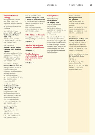 jahrbuch                               neuauflagen                           41


Reformed Historical                    Band 12: Frederik A. V. Harms           Lutherjahrbuch                         Stephan Goldschmidt
Theology                               In God’s Custody: The Church,                                                  Kasualgottesdienste
                                                                               Albrecht Beutel (Hg.)
Herausgegeben von Wim Janse,           a History of Divine Protection                                                 mit Symbolen
                                                                               Lutherjahrbuch
Irene Dingel, Emidio Campi,            A Study of John Calvin’s Ecclesiology                                          Dienst am Wort, Band 106.
                                                                               76. Jahrgang 2009
Elsie McKee, Herman J. Selderhuis.     based on his Commentary on the                                                 2. Auflage 2009. 150 Seiten,
                                                                               Organ der internationalen
                                       Minor Prophets                                                                 kartoniert
Bei Abnahme der Reihe ca. 10 %                                                 Lutherforschung
                                       2010. 248 Seiten, gebunden                                                     € 15,90 D / € 16,40 A / SFr 27,90
Ermäßigung.                                                                    Ca. 288 Seiten, gebunden
                                       € 78,– D / € 80,20 A / SFr 126,–                                               Preis bei Abnahme der Reihe:
                                                                               ca. € 39,90 D / € 41,10 A / SFr 65,–
Band 6: Wilhelm H. Neuser              ISBN 978-3-525-56922-1                                                         € 14,30 D / € 14,80 A / SFr 25,30
                                                                               ISBN 978-3-525-87441-7
Johann Calvin – Leben und                                                                                             ISBN 978-3-525-59515-2
                                                                               in Vorbereitung
Werk in seiner Frühzeit                Orbis Biblicus et Orientalis
1509–1541                              Herausgegeben von Othmar Keel,          Das Lutherjahrbuch wird von            Peter Böhlemann
2009. 352 Seiten, gebunden             Christoph Uehlinger, Susanne Bickel.    der internationalen Luther­            Wie die Kirche wachsen kann
€ 79,90 D / € 82,20 A / SFr 129,–                                              Gesellschaft herausgegeben. Es         und was sie davon abhält
                                       Siehe Seite 24.
ISBN 978-3-525-56915-3                                                         veröffentlicht neue Erkenntnis­        2. Auflage 2009. 139 Seiten mit
                                                                               se zur Wittenberger Reforma­           2 Abbildungen und zahlreichen
Band 7: Brian J. Lee                   Schriften des Institutum                tion sowie deren Rezeption bis         Grafiken und Tabellen, kartoniert
Johannes Cocceius and the              Judaicum Delitzschianum                 in die Gegenwart und infor­            € 15,90 D / € 16,40 A / SFr 27,90
Exegetical Roots of Federal
                                       Siehe Seite 25                          miert über die internationale          ISBN 978-3-525-60424-3
Theology
                                                                               Lutherforschung.
Reformation Developments in the
Interpretation of Hebrews 7–10
                                       Veröffentlichungen                                                             Wilfried Joest / Johannes von Lüpke
2009. 215 Seiten, gebunden
                                       des Instituts für Europä-                                                      Die Wirklichkeit Gottes
€ 47,90 D / € 49,30 A / SFr 78,–
                                       ische Geschichte Mainz –                                                       Dogmatik
ISBN 978-3-525-56913-9
                                       Beihefte                                                                       UTB 1336 M
                                                                                                                      4., durchges. Auflage 2010.
                                       Siehe Seite 34
Band 8: Aaron C. Denlinger                                                                                            341 Seiten, kartoniert
Omnes in Adam ex pacto Dei                                                                                            € 14,90 D / € 15,40 A / SFr 26,90
Ambrogio Catarino’s Doctrine of                                                                                       ISBN 978-3-8252-1336-7
Covenantal Solidarity and                                                                                             erscheint im April 2010
Its Influence on Post-Reformation
Reformed Theologians
Ca. 320 Seiten, gebunden
ca. € 79,– D / € 81,30 A / SFr 127,–
ISBN 978-3-525-56920-7
erscheint März 2010
Band 10: Nam Kyu Lee
Die Prädestinationslehre
der Heidelberger Theologen
1583–1622
Georg Sohn (1551–1589),
Herman Rennecherus (1550–?),
Jacob Kimedoncius (1554–1596),
Daniel Tossanus (1541–1602)
2010. 211 Seiten, gebunden
€ 83,– D / € 85,40 A / SFr 133,–
ISBN 978-3-525-56870-5
Band 11: Jason Van Vliet
Children of God
The Imago Dei in John Calvin
and His Context
2009. 285 Seiten, gebunden
€ 90,– D / € 92,60 A / SFr 144,–
ISBN 978-3-525-56918-4
 