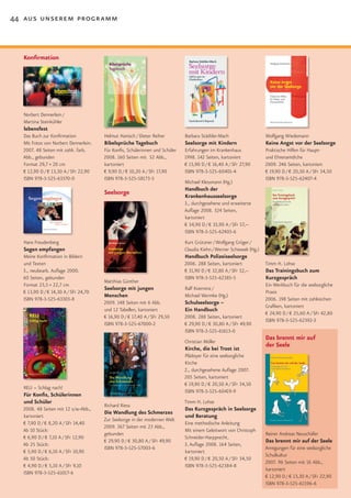 44 aus unserem programm



  Konfirmation




  Norbert Dennerlein /
  Martina Steinkühler
  lebensfest
  Das Buch zur Konfirmation           Helmut Hanisch / Dieter Reiher         Barbara Städtler-Mach                   Wolfgang Wiedemann
  Mit Fotos von Norbert Dennerlein.   Bibelsprüche Tagebuch                  Seelsorge mit Kindern                   Keine Angst vor der Seelsorge
  2007. 48 Seiten mit zahlr. farb.    Für Konfis, Schülerinnen und Schüler   Erfahrungen im Krankenhaus              Praktische Hilfen für Haupt-
  Abb., gebunden                      2008. 160 Seiten mit 52 Abb.,          1998. 142 Seiten, kartoniert            und Ehrenamtliche
  Format 29,7 × 20 cm                 kartoniert                             € 15,90 D / € 16,40 A / SFr 27,90       2009. 246 Seiten, kartoniert
  € 12,90 D / € 13,30 A / SFr 22,90   € 9,90 D / € 10,20 A / SFr 17,90       ISBN 978-3-525-60401-4                  € 19,90 D / € 20,50 A / SFr 34,50
  ISBN 978-3-525-63370-0              ISBN 978-3-525-58173-5                                                         ISBN 978-3-525-62407-4
                                                                             Michael Klessmann (Hg.)
                                                                             Handbuch der
                                      Seelsorge
                                                                             Krankenhausseelsorge
                                                                             3., durchgesehene und erweiterte
                                                                             Auflage 2008. 324 Seiten,
                                                                             kartoniert
                                                                             € 34,90 D / € 35,90 A / SFr 57,–
                                                                             ISBN 978-3-525-62403-6
  Hans Freudenberg                                                           Kurt Grützner / Wolfgang Gröger /
  Segen empfangen                                                            Claudia Kiehn / Werner Schiewek (Hg.)
  Meine Konfirmation in Bildern                                              Handbuch Polizeiseelsorge
  und Texten                                                                 2006. 288 Seiten, kartoniert            Timm H. Lohse
  3., neubearb. Auflage 2000.                                                € 31,90 D / € 32,80 A / SFr 52,–        Das Trainingsbuch zum
  60 Seiten, gebunden                                                        ISBN 978-3-525-62385-5                  Kurzgespräch
                                      Matthias Günther
  Format 23,5 × 22,7 cm                                                                                              Ein Werkbuch für die seelsorgliche
                                      Seelsorge mit jungen                   Ralf Koerrenz /
  € 13,90 D / € 14,30 A / SFr 24,70                                                                                  Praxis
                                      Menschen                               Michael Wermke (Hg.)
  ISBN 978-3-525-63303-8                                                                                             2006. 198 Seiten mit zahlreichen
                                      2009. 148 Seiten mit 6 Abb.            Schulseelsorge –
                                                                                                                     Grafiken, kartoniert
                                      und 12 Tabellen, kartoniert            Ein Handbuch
                                                                                                                     € 24,90 D / € 25,60 A / SFr 42,80
                                      € 16,90 D / € 17,40 A / SFr 29,50      2008. 288 Seiten, kartoniert
                                                                                                                     ISBN 978-3-525-62392-3
                                      ISBN 978-3-525-67000-2                 € 29,90 D / € 30,80 A / SFr 49,90
                                                                             ISBN 978-3-525-61613-0
                                                                             Christian Möller
                                                                                                                     Das brennt mir auf
                                                                                                                     der Seele
                                                                             Kirche, die bei Trost ist
                                                                             Plädoyer für eine seelsorgliche
                                                                             Kirche
                                                                             2., durchgesehene Auflage 2007.
                                                                             205 Seiten, kartoniert
                                                                             € 19,90 D / € 20,50 A / SFr 34,50
  RELI – Schlag nach!
                                                                             ISBN 978-3-525-60419-9
  Für Konfis, Schülerinnen
  und Schüler                                                                Timm H. Lohse
                                      Richard Riess
  2008. 48 Seiten mit 12 s/w-Abb.,                                           Das Kurzgespräch in Seelsorge
                                      Die Wandlung des Schmerzes
  kartoniert                                                                 und Beratung
                                      Zur Seelsorge in der modernen Welt
  € 7,90 D / € 8,20 A / SFr 14,40                                            Eine methodische Anleitung
                                      2009. 367 Seiten mit 23 Abb.,
  Ab 10 Stück:                                                               Mit einem Geleitwort von Christoph
                                      gebunden                                                                       Reiner Andreas Neuschäfer
  € 6,90 D / € 7,10 A / SFr 12,90                                            Schneider-Harpprecht.
                                      € 29,90 D / € 30,80 A / SFr 49,90                                              Das brennt mir auf der Seele
  Ab 25 Stück:                                                               3. Auflage 2008. 164 Seiten,
                                      ISBN 978-3-525-57003-6                                                         Anregungen für eine seelsorgliche
  € 5,90 D / € 6,10 A / SFr 10,90                                            kartoniert
                                                                                                                     Schulkultur
  Ab 50 Stück:                                                               € 19,90 D / € 20,50 A / SFr 34,50
                                                                                                                     2007. 96 Seiten mit 16 Abb.,
  € 4,90 D / € 5,10 A / SFr 9,10                                             ISBN 978-3-525-62384-8
                                                                                                                     kartoniert
  ISBN 978-3-525-61017-6
                                                                                                                     € 12,90 D / € 13,30 A / SFr 22,90
                                                                                                                     ISBN 978-3-525-61596-6
 