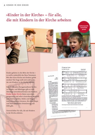 4 kinder in der kirche



 »Kinder in der Kirche« – für alle,
 die mit Kindern in der Kirche arbeiten
                                                 Schwerpunkt
                                                  Gemeinde-
                                                    praxis




  Kinder gehören in die Mitte der Kirche –
  so weiß es jedenfalls das Neue Testament.
  Wie aber kann Kirche mit Kindern gelebt
  werden? Die Frage stellt sich wohl jeder,
  der mit Kindern in der Kirche arbeitet.

  Vom	20-Minuten-Kurzgottesdienst	bis	hin	
  zu Projekt­ und Bibeltagen gibt es viele
  lebendige Gottesdienstformen mit Kindern.
  Kinder in der Kirche bietet zum einen
  passgenaues und sofort einsetzbares Material
  zum Feiern, Spielen, Reden und Singen
  und zum anderen Literatur, die allen Haupt­
  und Ehrenamtlichen Orientierung und
  Hilfe gibt.

  Unverzichtbar für alle, die mit Kindern
  in der Kirche arbeiten.
 