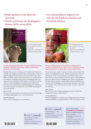 7


•		 inder	gehören	in	die	Mitte	der	
  K                                                                       •		 in	unverzichtbarer	Begleiter	für	
                                                                            e
  Gemeinde                                                                  alle, die mit Kindern in Schule und
•		 heorie	und	Praxis	des	Kindergottes­
  T                                                                         Gemeinde arbeiten
  dienstes leicht verständlich




                                            Ca. 144 Seiten, kartoniert                                               Ca. 160 Seiten, kartoniert
                                            ca. € 14,90 D / € 15,40 A /                                              ca. € 14,90 D / € 15,40 A /
                                            SFr 26,90                                                                SFr 26,90
                                            ISBN 978-3-525-63008-2 (F)                                               ISBN 978-3-525-63009-9 (F)
                                            erscheint im Februar 2010                                                erscheint im Februar 2010




In diesem Band finden Menschen, die sich im Kindergottesdienst            Wer hat die Welt gemacht? Warum feiern wir Weihnachten?
engagieren, Überblick über Formen, Inhalte und Methoden –                 In klaren elementaren Worten liefert Dietrich Steinwede wichtige
praxisnah und verständlich.                                               Sachinformationen, mit denen das Antworten leichter fällt.
Welchen Platz räumen wir Kindern in der Kirche ein? Werden sie            Dietrich Steinwede erzählt für Kinder. Einfach und anschaulich ver­
»bespielt« oder religiös sozialisiert? Wie werden Glauben, Gebet und      mittelt er Grundlagenwissen über Umwelt und Leben Jesu, über die
Segen kindgemäß kommuniziert? Christian Grethlein klärt diese             Anfänge der Kirche, über Hintergrund und Bedeutung der christ­
Fragen und zeigt, wie sie in der Praxis beantwortet werden können.        lichen Feste und bietet elementare Einführungen in das Nachdenken
Er vermittelt verständlich theoretisches Hintergrundwissen und            über Gott, über die Welt als Schöpfung, über Himmel und Wunder.
zeigt anhand von Modellen und Beispielen, wie Arbeit für und mit          Die Texte basieren auf den neuesten Erkenntnissen der Bibelwissen­
Kindern in einer lebendigen Gemeinde gestaltet werden kann.               schaften und der Theologie. Die Erwachsenen bekommen »Hinweise«
Besonders Ehrenamtliche ohne religionspädagogische Vorbildung             und »Impulse«, bei denen Steinwede umreißt, worauf es in den Tex­
lernen hier kompakt und elementar, wie die Arbeit mit Kindern in          ten ankommt.
der Kirche gelingt.
                                                                          der autor
der autor                                                                 Dietrich Steinwede ist Religionspädagoge und Autor zahlreicher
Dr. theol. Christian Grethlein ist Professor für Praktische Theologie     e
                                                                          	 rfolgreicher	Bücher;	er	lebt	in	Bonn.
und Religionspädagogik an der Universität Münster.
                                                                          interessenten
interessenten                                                             ReligionspädagogInnen, ErzieherInnen, ReligionslehrerInnen, Haupt­
Haupt­ und Ehrenamtliche in den Gemeinden.                                und Ehrenamtliche in der gemeindlichen Arbeit mit Kindern, Eltern.




                                                                                                              Dietrich Steinwede (Hg.)
                                                                                                              Was weißt du vom Glauben?
                                                                          Auch als E-Book u. a. über
                                                                                                              Bilder für die religionspädagogische
                                                                          ciando und KNV
                                                                                                              Arbeit mit Kindern
                                                                          € 11,90 D / € 12,30 A / SFr 21,30
                                                                                                              Zeichnungen von Fulvio Testa.
                                                                          ISBN 978-3-647-63008-3
                                     Auch als E-Book u. a. über                                               Ca. 63 Seiten
                                     ciando und KNV                                                           ca. € 5,– D / € 5,20 A / SFr 9,30
ISBN 978-3-525-63008-2
                                     € 11,90 D / € 12,30 A / SFr 21,30    ISBN 978-3-525-63009-9
                                                                                                              ISBN 978-3-647-90000-1
                                     ISBN 978-3-647-63008-3                                                   erscheint im Februar 2010

9   783525 630082                                                         9    783525 630099
 