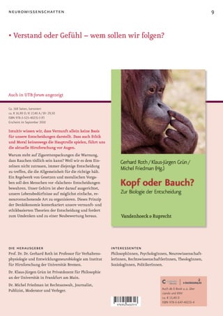 neurowissenschaften                                                                                                 9


• Verstand oder Gefühl – wem sollen wir folgen?




Auch in UTB:forum angezeigt

Ca. 168 Seiten, kartoniert
ca. € 16,90 D / € 17,40 A / SFr 29,50
ISBN 978-3-525-40231-3 (F)
Erscheint im September 2010

Intuitiv wissen wir, dass Vernunft allein keine Basis
für unsere Entscheidungen darstellt. Dass auch Ethik
und Moral keineswegs die Hauptrolle spielen, führt uns
die aktuelle Hirnforschung vor Augen.
Warum steht auf Zigarettenpackungen die Warnung,
dass Rauchen tödlich sein kann? Weil wir es dem Ein-
zelnen nicht zutrauen, immer diejenige Entscheidung
zu treffen, die die Allgemeinheit für die richtige hält.
Ein Regelwerk von Gesetzen und moralischen Vorga-
ben soll den Menschen vor »falschen« Entscheidungen
bewahren. Unser Gehirn ist aber darauf ausgerichtet,
unsere Lebensbedürfnisse auf möglichst einfache, re-
ssourcenschonende Art zu organisieren. Dieses Prinzip
der Denkökonomie konterkariert unsere vernunft- und
ethikbasierten Theorien der Entscheidung und fordert
zum Umdenken und zu einer Neubewertung heraus.




die herausgeber                                            interessenten
Prof. Dr. Dr. Gerhard Roth ist Professor für Verhaltens-   PhilosophInnen, PsychologInnen, Neurowissenschaft-
physiologie und Entwicklungsneurobiologie am Institut      lerInnen, RechtswissenschaftlerInnen, TheologInnen,
für Hirnforschung der Universität Bremen.                  SoziologInnen, PolitikerInnen.
Dr. Klaus-Jürgen Grün ist Privatdozent für Philosophie
an der Universität in Frankfurt am Main.
Dr. Michel Friedman ist Rechtsanwalt, Journalist,
                                                                                       Auch als E-Book u. a. über
Publizist, Moderator und Verleger.
                                                                                       ciando und KNV
                                                                                       ca. € 13,40 D
                                                                                       ISBN 978-3-647-40231-4
 
