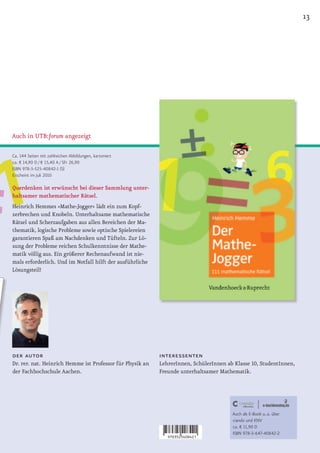13




Auch in UTB:forum angezeigt

Ca. 144 Seiten mit zahlreichen Abbildungen, kartoniert
ca. € 14,90 D / € 15,40 A / SFr 26,90
ISBN 978-3-525-40842-1 (S)
Erscheint im Juli 2010

Querdenken ist erwünscht bei dieser Sammlung unter-
haltsamer mathematischer Rätsel.
Heinrich Hemmes »Mathe-Jogger« lädt ein zum Kopf-
zerbrechen und Knobeln. Unterhaltsame mathematische
Rätsel und Scherzaufgaben aus allen Bereichen der Ma-
thematik, logische Probleme sowie optische Spielereien
garantieren Spaß am Nachdenken und Tüfteln. Zur Lö-
sung der Probleme reichen Schulkenntnisse der Mathe-
matik völlig aus. Ein größerer Rechenaufwand ist nie-
mals erforderlich. Und im Notfall hilft der ausführliche
Lösungsteil!




der autor                                                  interessenten
Dr. rer. nat. Heinrich Hemme ist Professor für Physik an   LehrerInnen, SchülerInnen ab Klasse 10, StudentInnen,
der Fachhochschule Aachen.                                 Freunde unterhaltsamer Mathematik.




                                                                                       Auch als E-Book u. a. über
                                                                                       ciando und KNV
                                                                                       ca. € 11,90 D
                                                                                       ISBN 978-3-647-40842-2
 