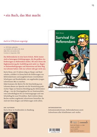 15


• ein Buch, das Mut macht




Auch in UTB:forum angezeigt

ca. 160 Seiten, gebunden
ca. € 16,90 D / € 17,40 A / SFr 29,50
ISBN 978-3-525-61105-0 (S)
Erscheint im September 2010

Das Referendariat ist eine harte Schule. Nicht immer
sind es heterogene Schülergruppen, die die größten An-
forderungen an Referendare stellen. Oft setzt ihnen die
Reglementierung der Ausbildung weit mehr zu. Negati-
ve Rahmenbedingungen und Dauerstress auf dem Weg
ins Lehramt halten viele nur schwer oder gar nicht aus.
Karin Brose, seit 35 Jahren tätig an Haupt- und Real-
schulen, schildert in ihrem Buch die Erfahrungen von
ReferendarInnen und JunglehrerInnen verschiedener
Schultypen und Bundesländer, um angehenden jungen
LehrerInnen Mut zu machen.
Dabei kommen die Motive für die Entscheidung zum
Lehramt ebenso zur Sprache wie die Vermittlung prak-
tischer Tipps zur besseren Bewältigung des Referendars-
alltags – von der Einstiegsphase bis zur Seminararbeit,
vom Lehrerkollegium bis zur Seminargruppe und vom
Schulalltag bis zum Privatleben. Nach Lektüre dieses
Buches werden angehende LehrerInnen feststellen: Sie
sind mit ihren Sorgen und Erfahrungen nicht allein.


die autorin                                               interessenten
Karin Brose ist Studienrätin in Hamburg.                  LehramtsstudentInnen, ReferendarInnen sowie
                                                          LehrerInnen aller Schulformen und -stufen.




                                                                                     Auch als E-Book u. a. über
                                                                                     ciando und KNV
                                                                                     ca. € 13,40 D
                                                                                     ISBN 978-3-647-61105-1
 