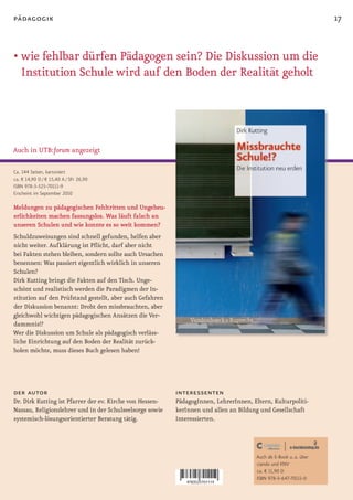 pädagogik                                                                                                            17


• wie fehlbar dürfen Pädagogen sein? Die Diskussion um die
  Institution Schule wird auf den Boden der Realität geholt




Auch in UTB:forum angezeigt

Ca. 144 Seiten, kartoniert
ca. € 14,90 D / € 15,40 A / SFr 26,90
ISBN 978-3-525-70111-9
Erscheint im September 2010

Meldungen zu pädagogischen Fehltritten und Ungeheu-
erlichkeiten machen fassungslos. Was läuft falsch an
unseren Schulen und wie konnte es so weit kommen?
Schuldzuweisungen sind schnell gefunden, helfen aber
nicht weiter. Aufklärung ist Pflicht, darf aber nicht
bei Fakten stehen bleiben, sondern sollte auch Ursachen
benennen: Was passiert eigentlich wirklich in unseren
Schulen?
Dirk Kutting bringt die Fakten auf den Tisch. Unge-
schönt und realistisch werden die Paradigmen der In-
stitution auf den Prüfstand gestellt, aber auch Gefahren
der Diskussion benannt: Droht den missbrauchten, aber
gleichwohl wichtigen pädagogischen Ansätzen die Ver-
dammnis!?
Wer die Diskussion um Schule als pädagogisch verläss-
liche Einrichtung auf den Boden der Realität zurück-
holen möchte, muss dieses Buch gelesen haben!




der autor                                                  interessenten
Dr. Dirk Kutting ist Pfarrer der ev. Kirche von Hessen-    PädagogInnen, LehrerInnen, Eltern, Kulturpoliti-
Nassau, Religionslehrer und in der Schulseelsorge sowie    kerInnen und allen an Bildung und Gesellschaft
systemisch-lösungsorientierter Beratung tätig.             Interessierten.




                                                                                        Auch als E-Book u. a. über
                                                                                        ciando und KNV
                                                                                        ca. € 11,90 D
                                                                                        ISBN 978-3-647-70111-0
 
