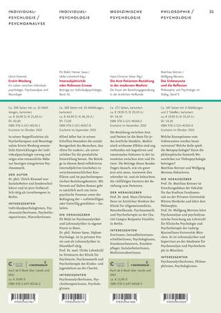 individual-                        individual-                           medizinische                         philosophie /                      21
psychlogie /                       psychologie                           psychologie                          psychologie
psychoanalyse




                                   Pit Wahl / Heiner Sasse /                                                  Matthias Kettner /
Ulrich Kümmel                      Ulrike Lehmkuhl (Hg.)                 Hans-Christian Deter (Hg.)           Wolfgang Mertens
Erwin Wexberg                      Intersubjektivität                    Die Arzt-Patienten-Beziehung         Das Unbewusste
Ein Leben zwischen Individual-     oder Robinson Crusoe                  in der modernen Medizin              und die Reflexion
psychologie, Psychoanalyse und     Beiträge zur Individualpsychologie,   Die Kunst der Beziehungsgestaltung   Philosophie und Psychologie im
Neurologie                         Band 36.                              in der ärztlichen Heilkunde          Dialog, Band 9.


Ca. 208 Seiten mit ca. 10 Abbil-   Ca. 368 Seiten mit 20 Abbildungen,    Ca. 272 Seiten, kartoniert           Ca. 160 Seiten mit 4 Abbildungen
dungen, kartoniert                 kartoniert                            ca. € 19,90 D / € 20,50 A /          und 2 Tabellen, kartoniert
ca. € 24,90 D / € 25,60 A /        ca. € 44,90 D / € 46,20 A /           SFr 34,50                            ca. € 19,90 D / € 20,50 A /
SFr 42,80                          SFr 73,00                             ISBN 978-3-525-40168-2               SFr 34,50
ISBN 978-3-525-40136-1             ISBN 978-3-525-45017-8                Erscheint im November 2010           ISBN 978-3-525-45202-8
Erscheint im Oktober 2010          Erscheint im September 2010                                                Erscheint im Oktober 2010
                                                                         Die Beziehung zwischen Arzt
In seiner Doppelfunktion als       Alfred Adler hat in seinen            und Patient ist die Basis für je-    Welche Konzeptionen vom
Psychotherapeut und Neurologe      Schriften besonders die soziale       des ärztliche Handeln. Medizi-       Unbewussten werden heute
nahm Erwin Wexberg wesent-         Bezogenheit des Menschen, den         nisch wirksame Effekte sind eng      vertreten? Welche Rolle spielt
liche Entwicklungen der Indi-      »Sinn für andere«, als unver-         verbunden mit kognitiven und         die Metapsychologie? Kann die
vidualpsychologie vorweg und       zichtbar für die persönliche          emotionalen Faktoren in der In-      philosophische Semiotik We-
zeigte eine erstaunliche Nähe      Entwicklung betont. Die Beiträ-       teraktion zwischen Arzt und Pa-      sentliches zur Tiefenpsychologie
zur heutigen integrierten Psy-     ge in diesem Band reflektieren        tient. Die Beiträge dieses Bandes    beitragen?
chosomatik.                        intersubjektives Geschehen in         fragen danach, wie ein guter         Matthias Kettner und Wolfgang
                                   zwischenmenschlichen Kon-             Arzt sein muss, inwieweit dies       Mertens diskutieren.
der autor                          flikten und im psychotherapeu-        erlernbar ist, und sie beleuchten
Dr. phil. Ulrich Kümmel war
                                   tischen Beziehungskontext. Mit        die vielfältigen Facetten der Be-
                                                                                                              die herausgeber
Sozialarbeiter und Sonderschul-                                                                               Prof. Dr. Matthias Kettner ist
                                   Verweis auf Dafoes Roman geht         ziehung zum Patienten.
lehrer und ist jetzt freiberuf-                                                                               Forschungsdekan der Fakultät
                                   es natürlich auch um intra-
lich tätig als Lerntherapeut in
                                   psychische Prozesse unter der
                                                                         der herausgeber                      für das Studium Fundamen-
Berlin.                                                                  Prof. Dr. med. Hans-Christian        tale an der Privaten Universität
                                   Bedingung der – unfreiwilligen
                                                                         Deter ist Ärztlicher Direktor der    Witten/Herdecke und lehrt dort
interessenten                      oder freiwillig gewählten – Iso-
                                                                         Klinik für Allgemeinmedizin,         Philosophie.
IndividualpsychologInnen, Psy-     lation.
                                                                         Naturheilkunde, Psychosomatik        Prof. Dr. Wolfgang Mertens lehrt
choanalytikerInnen, Psychothe-
rapeutInnen, HistorikerInnen.
                                   die herausgeber                       und Psychotherapie an der Cha-       Psychoanalyse und psychodyna-
                                   Pit Wahl ist Psychoanalytiker         rité Campus Benjamin Franklin        mische Forschung am Lehrstuhl
                                   und Lehranalytiker in eigener         in Berlin.                           für Klinische Psychologie und
                                   Praxis in Bonn.                                                            Psychotherapie der Ludwig-
                                   Dr. phil. Heiner Sasse, Diplom-
                                                                         interessenten                        Maximilians-Universität Mün-
                                                                         ÄrztInnen, Gesundheitswissen-
                                   Psychologe, ist in privater Pra-                                           chen. Er ist Lehranalytiker und
                                                                         schaftlerInnen, PsychologInnen,
                                   xis und als Lehranalytiker in                                              Supervisor an der Akademie für
                                                                         Krankenschwestern, Kranken-
                                   Düsseldorf tätig.                                                          Psychoanalyse und Psychothera-
                                                                         pfleger, SozialarbeiterInnen,
                                   Prof. Dr. med. Ulrike Lehmkuhl                                             pie in München.
                                                                         MedizinstudentInnen.
                                   ist Direktorin der Klinik für
                                   Psychiatrie, Psychosomatik und
                                                                                                              interessenten
                                                                                                              PsychoanalytikerInnen, Philoso-
                                   Psychotherapie des Kindes- und
                                                                                                              phInnen, PsychologInnen.
                                   Jugendalters an der Charité.
Auch als E-Book über ciando und                                          Auch als E-Book über ciando und
KNV                                interessenten                         KNV
ca. € 19,90 D                      PsychoanalytikerInnen, Psy-           ca. € 15,90 D
ISBN 978-3-647-40136-2             chotherapeutInnen, Psycholo-          ISBN 978-3-647-40168-3
                                   gInnen.
 