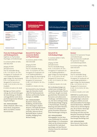 23




Praxis der Kinderpsychologie         Zeitschrift für Psycho-              Zeitschrift für                      Kontext
und Kinderpsychiatrie                somatische Medizin                   Individualpsychologie                Zeitschrift für Systemische Therapie
Ergebnisse aus Psychoanalyse,        und Psychotherapie                                                        und Familientherapie
                                                                          Es erscheinen jährlich 4 Hefte.
Psychologie und Familientherapie                                                                               Organ der Deutschen Gesellschaft
                                     Es erscheinen jährlich 4 Hefte.      ISSN 0342-393X
                                                                                                               für Systemische Therapie
Es erscheinen jährlich 10 Hefte.     ISSN 1438-3608
                                                                          Jahrgang 35/2010                     und Familientherapie (DGSF).
ISSN 0032-7034
                                     Jahrgang 56/2010                     Jahresabonnement
                                                                                                               Es erscheinen jährlich 4 Hefte.
Jahrgang 59/2010                     Jahresabonnement                     Preis für individuellen Bezug:
                                                                                                               ISSN 0720-1079
Jahresabonnement                     Preis für individuellen Bezug:       € 64,– D / € 65,80 A / SFr 105,–
Preis für individuellen Bezug:       € 99,– D / € 101,80 A / SFr 162,–    Vorzugspreis für Studierende und     Band 41/2010
€ 74,– D / € 76,10 A / SFr 120,–     Vorzugspreis für Studierende und     in der Ausbildung Befindliche –      Jahresabonnement
Vorzugspreis für Studierende und     in der Ausbildung Befindliche –      gegen Vorlage einer Bescheinigung:   Preis für individuellen Bezug:
in der Ausbildung Befindliche –      gegen Vorlage einer Bescheinigung:   € 51,– D / € 52,50 A / SFr 84,–      € 57,– D / € 58,60 A / SFr 93,–
gegen Vorlage einer Bescheinigung:   € 81,– D / € 83,30 A / SFr 133,–     Bezugspreis für Institutionen:       Vorzugspreis für Studierende und
€ 47,– D / € 48,40 A / SFr 75,–      Bezugspreis für Institutionen:       € 128,– D / € 131,60 A / SFr 204,–   in der Ausbildung Befindliche –
Bezugspreis für Institutionen:       € 198,– D / € 203,60 A / SFr 315,–   Einzelheft:                          gegen Vorlage einer Bescheinigung:
€ 148,– D / € 152,20 A / SFr 235,–   Einzelheft:                          € 17,90 D / € 18,40 A / SFr 31,90    € 46,– D / € 47,30 A / SFr 75,–
Einzelheft:                          € 28,90 D / € 29,80 A / SFr 48,–                                          Bezugspreis für Institutionen:
                                                                          Die Invidualpsychologie ent-
€ 13,90 D / € 14,30 A / SFr 24,80                                                                              € 114,– D / € 117,20 A / SFr 181,–
                                     Die Zeitschrift ist das Verbands-    wickelt einen wichtigen Teil
                                                                                                               Einzelheft:
Beiträge aus Praxis und For-         organ der Deutschen Gesell-          der psychoanalytischen Theorie
                                                                                                               € 17,90 D / € 18,40 A / SFr 31,90
schung, die sich mit Störungen       schaft für Psychosomatische          und Praxis. Sie geht von einem
der Entwicklung von Kindern          Medizin und Ärztliche Psycho-        ganzheitlichen Verständnis der       KONTEXT ist sowohl wissen-
und Jugendlichen sowie deren         therapie e.V. (DGPM).                bewussten und unbewussten            schaftliche Zeitschrift mit For-
psychotherapeutischer Behand-                                             Handlungs- und Erlebnisweisen        schungsbeiträgen und praxis-
lung beschäftigen.
                                     die herausgeber                      aus. Seit ihren Anfängen findet      bezogenen Arbeiten als auch
                                     Manfred E. Beutel, Claus
                                                                          Individualpsychologie Eingang        Informationsbörse für berufspo-
die herausgeber                      Buddeberg, Harald Gündel,
                                                                          in Psychotherapie, Erziehung,        litische Nachrichten. KONTEXT
Ulrike Lehmkuhl, Albert Lenz,        Peter Henningsen, Stephan
                                                                          Beratung und andere Bereiche,        richtet sich an alle Berufsgrup-
Franz Resch, Georg Romer,            Herpertz, Christoph Herrmann-
                                                                          in denen ein tiefenpsycholo-         pen, die in Praxen, Beratungs-
Maria von Salisch, Annette           Lingen, Gereon Heuft, Peter
                                                                          gisches Verstehen mitmensch-         stellen, Kliniken sowie in
Streeck-Fischer.                     Joraschky, Johannes Kruse,
                                                                          licher Beziehungen wichtig ist.      Forschung und Lehre mit den
                                     Mechthild Neises, Gerhard
                                                                                                               Bereichen Systemische Therapie
                                     Schüßler, Wolfgang Tress,            die herausgeber                      und Beratung, Familien- und
                                     Michael Zaudig.                      Herausgegeben von der Deut-
                                                                                                               Paartherapie beschäftigt sind.
                                                                          schen Gesellschaft für Individu-
                                                                          alpsychologie e.V. in Zusammen-      die herausgeber
                                                                          arbeit mit der Schweizerischen       Dörte Foertsch, Tom Levold,
                                                                          Gesellschaft für Individual-         Günter Reich, Wolf Ritscher.
                                                                          psychologie und dem Österrei-
                                                                          chischen Verein für Individual-
                                                                          psychologie.
 