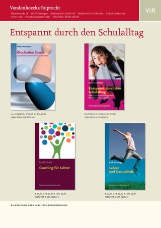 Theaterstraße 13 37073 Göttingen Telefon (05 51) 50 84-40 Telefax (05 51) 50 84-422 E-Mail info@v-r.de
www.v-r.de Verkehrsnummer: 16651 USt-Id Nr.: DE 115310241




Entspannt durch den Schulalltag




ca. € 24,90 D / € 25,60 A / SFr 42,80                            € 12,90 D / € 13,30 A / SFr 22,90
ISBN 978-3-525-70124-9                                           ISBN 978-3-525-61047-3




                         € 14,90 D / € 15,40 A / SFr 26,90                            € 12,90 D / € 13,30 A / SFr 22,90
                         ISBN 978-3-525-70103-4                                       ISBN 978-3-525-70102-7


zu beziehen über ihre fachbuchhandlung
 