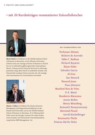 2 politik und gesellschaft



  • mit 20 Kurzbeiträgen renommierter Zukunftsforscher




                                                                 mit kurzbeiträgen von

                                                                 Yochanan Altman
                                                                   Belmiro de Azevedo
 Mario Raich ist Professor an der ESADE Graduate School            Fabio C. Barbosa
 of Business in Barcelona, an der Educatis University/
 Schweiz sowie am Lorange Institute of Business in Zürich.         Richard Boyatzis
 Er war in zahlreichen global agierenden Unternehmen                 Riane Eisler
 (Xerox, Citicorp, Zurich Financial Services) in Führungs-
 positionen tätig. Mario Raich ist außerdem Gründer und           Salvador García
 Vorstand der Londoner Firma Learnita Ltd., die strategi-
 sche Innovationen für Unternehmen entwickelt.
                                                                         Al Gore
                                                                       Sue Howard
                                                                   Howard Jones
                                                                      Fran Johnston
                                                              Manfred Kets de Vries
                                                                      D. K. Matai
                                                                 Humberto Maturana
                                                                     Annie McKee
                                                                    Henry Mintzberg
 Simon L. Dolan ist Professor für Human Resource
 Management and Organizational Behavior an der                   Ramnath Narayanswamy
 Ramon-Llul-Universität und an der ESADE Graduate                 Bertrand Picard
 School of Business in Barcelona. Er ist Wissenschaft-
 licher Leiter des dortigen Institute for Labor Studies             Astrid Stückelberger
 sowie Gründer und Vorstand der Unternehmensbera-               Konstantin Theile
 tung Gestion MDS Management, Inc.
                                                             Ximena Dávila Yáñez
 