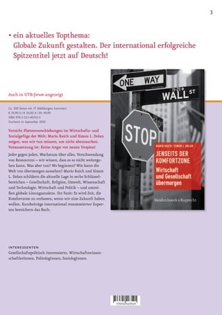 3


• ein aktuelles Topthema:
  Globale Zukunft gestalten. Der international erfolgreiche
  Spitzentitel jetzt auf Deutsch!



Auch in UTB:forum angezeigt

Ca. 300 Seiten mit 37 Abbildungen, kartoniert
€ 29,90 D / € 30,80 A / SFr 49,90
ISBN 978-3-525-40352-5
Erscheint im September 2010

Vorsicht Plattenverschiebungen im Wirtschafts- und
Sozialgefüge der Welt: Mario Raich und Simon L. Dolan
zeigen, was wir tun müssen, um nicht abzutauchen.
Voraussetzung ist: Keine Angst vor neuen Utopien!
Jeder gegen jeden, Wachstum über alles, Verschwendung
von Ressourcen – wir wissen, dass es so nicht weiterge-
hen kann. Was aber tun? Wo beginnen? Wie kann die
Welt von übermorgen aussehen? Mario Raich und Simon
L. Dolan schildern die aktuelle Lage in sechs Schlüssel-
bereichen – Gesellschaft, Religion, Umwelt, Wissenschaft
und Technologie, Wirtschaft und Politik – und umrei-
ßen globale Lösungsansätze. Ihr Fazit: Es wird Zeit, die
Komfortzone zu verlassen, wenn wir eine Zukunft haben
wollen. Kurzbeiträge international renommierter Exper-
ten bereichern das Buch.




interessenten
Gesellschaftspolitisch Interessierte, Wirtschaftswissen-
schaftlerInnen, PolitologInnen, SoziologInnen.
 