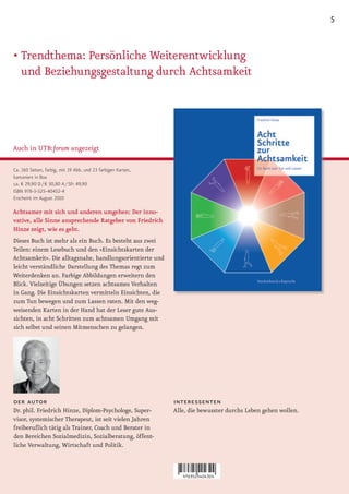 5


• Trendthema: Persönliche Weiterentwicklung
  und Beziehungsgestaltung durch Achtsamkeit




Auch in UTB:forum angezeigt

Ca. 160 Seiten, farbig, mit 19 Abb. und 23 farbigen Karten,
kartoniert in Box
ca. € 29,90 D / € 30,80 A / SFr 49,90
ISBN 978-3-525-40432-4
Erscheint im August 2010

Achtsamer mit sich und anderen umgehen: Der inno-
vative, alle Sinne ansprechende Ratgeber von Friedrich
Hinze zeigt, wie es geht.
Dieses Buch ist mehr als ein Buch. Es besteht aus zwei
Teilen: einem Lesebuch und den »Einsichtskarten der
Achtsamkeit«. Die alltagsnahe, handlungsorientierte und
leicht verständliche Darstellung des Themas regt zum
Weiterdenken an. Farbige Abbildungen erweitern den
Blick. Vielseitige Übungen setzen achtsames Verhalten
in Gang. Die Einsichtskarten vermitteln Einsichten, die
zum Tun bewegen und zum Lassen raten. Mit den weg-
weisenden Karten in der Hand hat der Leser gute Aus-
sichten, in acht Schritten zum achtsamen Umgang mit
sich selbst und seinen Mitmenschen zu gelangen.




der autor                                                     interessenten
Dr. phil. Friedrich Hinze, Diplom-Psychologe, Super-          Alle, die bewusster durchs Leben gehen wollen.
visor, systemischer Therapeut, ist seit vielen Jahren
freiberuflich tätig als Trainer, Coach und Berater in
den Bereichen Sozialmedizin, Sozialberatung, öffent-
liche Verwaltung, Wirtschaft und Politik.
 