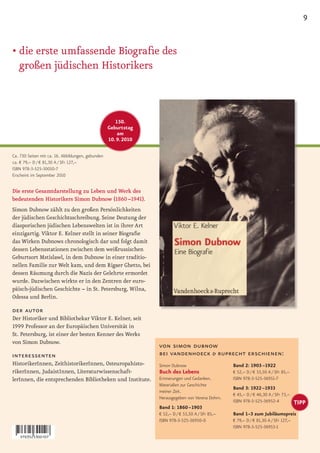 9


• die erste umfassende Biografie des
  großen jüdischen Historikers



                                                      150.
                                                   Geburtstag
                                                       am
                                                   10. 9. 2010

Ca. 730 Seiten mit ca. 16. Abbildungen, gebunden
ca. € 79,– D / € 81,30 A / SFr 127,–
ISBN 978-3-525-30010-7
Erscheint im September 2010


Die erste Gesamtdarstellung zu Leben und Werk des
bedeutenden Historikers Simon Dubnow (1860 –1941).
Simon Dubnow zählt zu den großen Persönlichkeiten
der jüdischen Geschichtsschreibung. Seine Deutung der
diasporischen jüdischen Lebenswelten ist in ihrer Art
einzigartig. Viktor E. Kelner stellt in seiner Biografie
das Wirken Dubnows chronologisch dar und folgt damit
dessen Lebensstationen zwischen dem weißrussischen
Geburtsort Mstislawl, in dem Dubnow in einer traditio-
nellen Familie zur Welt kam, und dem Rigaer Ghetto, bei
dessen Räumung durch die Nazis der Gelehrte ermordet
wurde. Dazwischen wirkte er in den Zentren der euro-
päisch-jüdischen Geschichte – in St. Petersburg, Wilna,
Odessa und Berlin.

der autor
Der Historiker und Bibliothekar Viktor E. Kelner, seit
1999 Professor an der Europäischen Universität in
St. Petersburg, ist einer der besten Kenner des Werks
von Simon Dubnow.
                                                                 von simon dubnow
interessenten                                                    bei vandenhoeck & ruprecht erschienen:
HistorikerInnen, ZeithistorikerInnen, Osteuropahisto-            Simon Dubnow                      Band 2: 1903 –1922
rikerInnen, JudaistInnen, Literaturwissenschaft-                 Buch des Lebens                   € 52,– D / € 53,50 A / SFr 85,–
lerInnen, die entsprechenden Bibliotheken und Institute.         Erinnerungen und Gedanken.        ISBN 978-3-525-36951-7
                                                                 Materialien zur Geschichte
                                                                                                   Band 3: 1922 –1933
                                                                 meiner Zeit.
                                                                                                   € 45,– D / € 46,30 A / SFr 73,–
                                                                 Herausgegeben von Verena Dohrn.
                                                                                                   ISBN 978-3-525-36952-4             TIPP
                                                                 Band 1: 1860 –1903
                                                                 € 52,– D / € 53,50 A / SFr 85,–   Band 1–3 zum Jubiläumspreis
                                                                 ISBN 978-3-525-36950-0            € 79,– D / € 81,30 A / SFr 127,–
                                                                                                   ISBN 978-3-525-36953-1
 