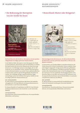 16 neuere geschichte                                                       neuere geschichte /
                                                                           kulturgeschichte


  • die Bedeutung der Korruption                                           • Deutschland: Mutter oder Kriegerin?
    von der Antike bis heute




                                               ca. 470 Seiten mit                                                     Ca. 492 Seiten mit 16
                                               ca. 3 Abbildungen und                                                  farbigen und 69 s/w Abbil-
                                               3 Tabellen, gebunden                                                   dungen, gebunden
                                               ca. € 69,– D / € 71,– A /                                              ca. € 56,90 D / € 58,50 A /
                                               SFr 112,–                                                              SFr 93,–
                                               ISBN 978-3-525-35850-4                                                 bei Abnahme der Reihe:
                                               Erscheint im August 2010                                               ca. € 51,20 D / € 52,70 A /
                                                                                                                      SFr 83,–
                                                                                                                      ISBN 978-3-525-36710-0
                                                                                                                      Erscheint im September
                                                                                                                      2010


  Der Band beleuchtet die Denkform »Korruption« als eine epochen-          Eine Symbolgeschichte der Germania, die die Geschlechterbilder
  übergreifende Grundfigur politischer Kommunikation.                      des Nationalen und ihre politischen Semantiken in Neuzeit und
                                                                           Moderne analysiert.
  In der Moderne bildet »Korruption« einen Brennpunkt der Kritik
  an Amtsmissbrauch, Klientelismus oder der Käuflichkeit von Politik.      In literarischen und visuellen Bildern wurde Deutschland von der
  Der Band leuchtet die historischen Dimensionen dieses Deutungs-          Frühen Neuzeit bis in das 20. Jahrhundert hinein als Mutter, Braut
  musters aus. In 20 Beiträgen spannt er einen Bogen, der von der          oder Kriegerin dargestellt. Es zeigt sich das Bild einer gefährdeten
  Antike bis ins 20. Jahrhundert reicht. Erstmals wird »Korruption«        Nation, die von ihren Männern und Söhnen geschützt oder befreit
  in ihrem Wechselverhältnis aus sozialer Praxis und kultureller Kon-      werden sollte. Bettina Brandt nimmt in ihrer Symbolgeschichte
  struktion damit in breiter epochenübergreifender Perspektive be-         der »Germania« die sich wandelnden Beziehungsgeschichten einer
  trachtet. Die vielfältigen Bezüge zu gesellschaftlichen Legiti-          deutschen Nation in den Blick und untersucht den Stellenwert und
  mationsfragen weisen die Denkform »Korruption« hierbei als eine          die semantischen Funktionen von Geschlechterbildern in nationalen
  Grundfigur politischer Kommunikation aus.                                und politischen Diskursen der Moderne.
  die herausgeber                                                          die autorin
  Dr. Niels Grüne ist wissenschaftlicher Mitarbeiter des Sonderfor-        Dr. Bettina Brandt ist wissenschaftliche Geschäftsführerin der
  schungsbereichs 584 »Das Politische als Kommunikationsraum in            Schule für historische Forschung der Universität Bielefeld.
  der Geschichte« an der Universität Bielefeld.
                                                                           interessenten
  Dr. Simona Slanicka ist Projektleiterin im SFB 584 »Das Politische       HistorikerInnen, KunsthistorikerInnen, Literaturwissenschaft-
  als Kommunikationsraum in der Geschichte« an der Universität             lerInnen, die entsprechenden Bibliotheken und Institute.
  Bielefeld.
  interessenten
  HistorikerInnen, KulturwissenschaftlerInnen, die entsprechenden
  Bibliotheken und Institute.
 