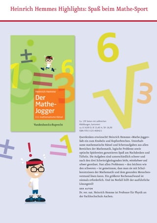 Heinrich Hemmes Highlights: Spaß beim Mathe-Sport




                        Ca. 139 Seiten mit zahlreichen
                        Abbildungen, kartoniert
                        ca. € 14,90 D / € 15,40 A / SFr 26,90
                        iSBn 978-3-525-40842-1

                        Querdenken erwünscht! Heinrich Hemmes »Mathe-Jogger«
                        lädt ein zum Knobeln und Kopfzerbrechen. Unterhalt-
                        same mathematische Rätsel und Scherzaufgaben aus allen
                        Bereichen der Mathematik, logische Probleme sowie
                        optische Spielereien garantieren Spaß am Nachdenken und
                        Tüfteln. Die Aufgaben sind unterschiedlich schwer und
                        nach den drei Schwierigkeitsgraden leicht, mittelschwer und
                        schwer geordnet. Fast allen Problemen – den leichten wie
                        den schweren – ist gemeinsam, dass man sie mit Schul-
                        kenntnissen der Mathematik und dem gesunden Menschen-
                        verstand lösen kann. Ein größerer Rechenaufwand ist
                        niemals erforderlich. Und im Notfall hilft der ausführliche
                        Lösungsteil!
                        der autor
                        Dr. rer. nat. Heinrich Hemme ist Professor für Physik an
                        der Fachhochschule Aachen.
 