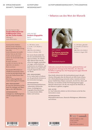 22 sprachwissen-                        altertums-                          altertumswissenschaft / philosophie
   schaft / sanskrit                    wissenschaft


                                                                            • Debatten um den Wert der Rhetorik




   Jens-Uwe Hartmann (Hg.)
   Sanskrit-Wörterbuch der
   buddhistischen Texte                 Stefan Radt (Hg.)
   aus den Turfan-Funden.               Strabons Geographika
   Lieferung 22                         Band 9
   varna-vadita/vestita
       ·¯ ¯ ¯ ··                        Epitome und Chrestomathie


   Verantwortlicher Redaktor:           Ca. 390 Seiten, Leinen                                                           Ca. 230 Seiten, gebunden
   Michael Schmidt. Mitarbeiter:        ca. € 198,– D / € 203,60 A /                                                     ca. € 46,90 D / € 48,30 A /
   Andreas Bock-Raming, Jin-il Chung,   SFr 315,–                                                                        SFr 76,–
   Klaus Wille                          ISBN 978-3-525-25958-0                                                           ISBN 978-3-525-25294-9
   Sanskrit-Wörterbuch der buddhi-      Erscheint im Oktober 2010                                                        Erscheint im August 2010
   stischen Texte aus den Turfan-
                                        Der neunte Band enthält den
   Funden und der kanonischen
                                        Text der mittelalterlichen Aus-
   Literatur der Sarvastivada-Schule,
                     ¯ ¯
                                        züge aus Strabon. Ihr vollstän-
   Lieferung 22.
                                        diger Abdruck führt dem Be-
   80 Seiten, kartoniert
                                        nutzer der Ausgabe unmittelbar
   € 42,90 D / € 44,20 A / SFr 70,–
                                        vor Augen, welche Stücke des
   ISBN 978-3-525-26170-5
                                        Strabontextes sie enthalten, und
   Bereits erschienen                                                       Liebersohn untersucht den historischen, gesellschaftlichen und
                                        bildet dadurch eine große Entla-
                                                                            geographischen Hintergrund der Polemiken, die »Rhetorik«
   Das Sanskrit-Wörterbuch er-          stung des Apparates der ersten
                                                                            betreffend. Es gelingt ihm, fünf Hauptargumente gegen Rhetorik
   schließt die kanonische Litera-      vier Bände.
                                                                            zu rekonstruieren.
   tur der Sarva ¯ da-Schule, wie
                ¯stiva
   sie in den Turfan-Texten über-
                                        der herausgeber                     Diese Studie rekonstruiert die Auseinandersetzung in der grie-
                                        Dr. Dr. Stefan Radt ist Professor
   liefert ist.                                                             chischen Philosophie über die Rhetorik mit Hilfe zweier Achsen,
                                        em. für griechische Literatur an
   Die 22. Lieferung bildet die                                             die in Wechselbeziehung zueinander stehen. Zunächst wird das
                                        der Universität Groningen.
   zweite Lieferung des IV. Bandes.                                         genaue Umfeld dieses Disputs untersucht, also die Orte, Daten und
   der herausgeber                      interessenten                       Personen. Im Anschluss werden fünf Hauptargumente gegen
                                        AltertumswissenschaftlerInnen,      Rhetorik rekonstruiert, die alle vom Anspruch der Rhetorik, zu
   Dr. Jens-Uwe Hartmann ist Pro-
                                         insbesondere Althistorike-         den Künsten zu gehören, ausgehen.
   fessor für Indologie und Tibeto-
                                        rInnen, ArchäologInnen,
   logie an der LMU München.
                                        Geographie-HistorikerInnen,
                                                                            der autor
                                                                            Dr. Yozef Liebersohn arbeitet zur Zeit als Dozent an der Bar-Ilan
   interessenten                        die entsprechenden Biblio-
                                                                            Universität in Israel.
   IndologInnen, BuddhologInnen         theken und Institute.
   und die entsprechenden Insti-                                            interessenten
   tute.                                                                    PhilosophiestudentInnen, Klassische PhilologInnen, Bibliotheken
                                                                            und Institute.




                                                                                                                  Auch als E-Book u.a. über
                                                                                                                  ciando und KNV
                                                                                                                  ca. € 37,40 D
                                                                                                                  ISBN 978-3-647-25294-0
 