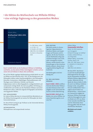 philosophie                                                                                                                                    23


• die Edition des Briefwechsels von Wilhelm Dilthey
• eine wichtige Ergänzung zu den gesammelten Werken




                                             Ca. 900 Seiten, Leinen     zur edition                         Wilhelm Dilthey
                                             ca. € 228,– D /            Die Briefe werden in chrono-        Gesammelte Schriften
                                             € 234,40 A / SFr 363,–     logischer Folge präsentiert.        Bände I bis XXVI zusammen
                                             ISBN 978-3-525-30368-9     Erwähnte Namen und Anspie-          zum Vorzugspreis
                                             Erscheint im November      lungen auf Personen und Er-         Ab Band XV besorgt von Karlfried
                                             2010                       eignisse, die für das Verständ-     Gründer, ab Band XVIII zus.
                                                                        nis der Briefinhalte nötig sind     mit Frithjof Rodi
                                                                        und beim heutigen Leser nicht       Wilhelm Dilthey. Gesammelte
                                                                        mehr vorausgesetzt werden           Schriften, Band 1–26.
                                                                        können, werden jeweils in den       2006. DCI, 7492 Seiten, Leinen
                                                                        Anmerkungen zu den einzelnen        € 1.500,00 D / € 1542,60 A /
                                                                        Briefen erläutert, ebenso heute     SFr 2385,–
Band I enthält Briefe aus der Studienzeit Diltheys in Heidelberg        ungebräuchliche Begriffe und        ISBN 978-3-525-30330-6
und Berlin, aus den Jahren früher Lehrtätigkeit in Berlin und aus       Ausdrücke.
                                                                                                            Mit dem XXVI. Band konn-
seiner Zeit als Professor in Basel, Kiel und Breslau.
                                                                        Die Briefausgabe wird drei-         te nach fast hundertjähriger
Die auf drei Bände angelegte Briefsammlung enthält Briefe von und       bändig sein.                        Editionsgeschichte die Ausga-
an Dilthey aus dem Zeitraum 1852 –1911. Zu den Briefpartnern des                                            be der Gesammelten Schriften
Philosophen zählten neben Familienmitgliedern viele Philosophen,                                            Wilhelm Diltheys abgeschlossen
Historiker, Germanisten, Altphilologen, Nationalökonomen und
                                                                        zu den weiteren                     werden. Während sich die
Theologen sowie Publizisten, Politiker und Künstler.
                                                                        bänden:                             Bände der älteren Reihe (I–XII),
Aufgenommen sind vor allem biographisch, werkgeschichtlich und          Band II (1882 – 1905) veröffent-    die noch von Diltheys Schülern
systematisch wichtige Briefe. Sie sind zum größten Teil bislang un-     licht den Briefwechsel Diltheys     besorgt wurde, zum großen
veröffentlicht und werden aus den Nachlässen Diltheys und seiner        aus dem Zeitraum seiner Lehr-       Teil auf veröffentlichte Texte –
Briefpartner ediert, wobei die originale Orthographie und Zeichen-      tätigkeit an der Universität Ber-   ergänzt durch Zusätze aus
setzung gewahrt bleiben.                                                lin bis zu seiner Emeritierung.     Handschriften – stützen konn-
                                                                                                            ten, bestand die Aufgabe der
die herausgeber                                                         Band III (1905 –1911) gilt den
                                                                                                            Bochumer Dilthey-Forschungs-
Dr. Gudrun Kühne-Bertram ist wissenschaftliche Mitarbeiterin an         Briefen von und an Dilthey von
                                                                                                            stelle bei Herausgabe der neue-
der Dilthey-Forschungsstelle im Institut für Philosophie der Ruhr-      seiner Emeritierung bis zu sei-
                                                                                                            ren Bände seit 1970 vor allem
Universität Bochum.                                                     nem Tod.
                                                                                                            in der Auswahl, Entzifferung
Dr. Hans-Ulrich Lessing ist apl. Professor an der Universität Bochum,                                       und der editorischen Bear-
Dilthey-Forschungsstelle.                                                                                   beitung großer Teile des hand-
                                                                                                            schriftlichen Nachlasses.
interessenten
PhilosophInnen und entsprechende Institute.                                                                 Alle Bände auch einzeln
                                                                                                            erhältlich.
 