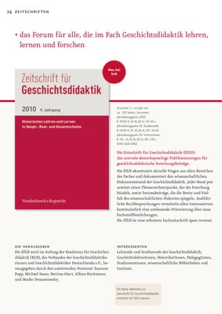 24 zeitschriften



   • das Forum für alle, die im Fach Geschichtsdidaktik lehren,
     lernen und forschen

                                                       Neu bei
                                                        V&R




                                                            Erscheint 1 × im Jahr mit
                                                            ca. 320 Seiten, kartoniert
                                                            Jahresbezugspreis 2010
                                                            € 39,90 D / € 41,10 A / SFr 65,–
                                                            Jahresbezugspreis für Studierende
                                                            € 19,90 D / € 20,50 A / SFr 34,50
                                                            Jahresbezugspreis für Institutionen
                                                            € 79,– D / € 81,30 A / SFr 129,–
                                                            ISSN 1610-5982

                                                            Die Zeitschrift für Geschichtsdidaktik (ZfGD):
                                                            das zentrale deutschsprachige Publikationsorgan für
                                                            geschichtsdidaktische Forschungsbeiträge.
                                                           Die ZfGD akzentuiert aktuelle Fragen aus allen Bereichen
                                                           des Faches und dokumentiert den wissenschaftlichen
                                                           Diskussionsstand der Geschichtsdidaktik. Jeder Band prä-
                                                           sentiert einen Themenschwerpunkt, der die Forschung
                                                           bündelt, sowie Forumsbeiträge, die die Breite und Viel-
                                                           falt des wissenschaftlichen Diskurses spiegeln. Ausführ-
                                                           liche Buchbesprechungen vermitteln allen Interessierten
                                                           kontinuierlich eine umfassende Orientierung über neue
                                                           Fachveröffentlichungen.
                                                           Die ZfGD ist eine referierte Fachzeitschrift (peer review).




   die herausgeber                                          interessenten
  Die ZfGD wird im Auftrag der Konferenz für Geschichts-   Lehrende und Studierende der Geschichtsdidaktik,
  didaktik (KGD), des Verbandes der Geschichtsdidaktike-   GeschichtslehrerInnen, HistorikerInnen, PädagogInnen,
  rinnen und Geschichtsdidaktiker Deutschlands e.V., he-   Studienseminare, wissenschaftliche Bibliotheken und
  rausgegeben durch den amtierenden Vorstand: Susanne      Institute.
  Popp, Michael Sauer, Bettina Alavi, Alfons Kenkmann
  und Marko Demantowsky.

                                                           Die Reihe »Beihefte zur
                                                           Zeitschrift für Geschichtsdidaktik«
                                                           erscheint bei V&R unipress
 