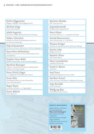 4 medien- und kommunikationswissenschaft




  Stefan Niggemeier                                             Marietta Slomka
  (Blogger; »Bildblog«, »Stefan-Niggemeier.de«)                 (ZDF, »heute journal«)

  Michael Jürgs                                                 Jörg Sadrozinski
  (Autor und Journalist)                                        (Redaktionsleiter tagesschau.de)

  Jakob Augstein                                                Peter Glaser
  (Journalist, Verleger (Wochenzeitung »der Freitag«))          (Journalist und Autor, u. a. »Stuttgarter Zeitung«)

  Volker Lilienthal                                             Harald Martenstein
  (Professor für Praxis des Qualitätsjournalismus an            (Autor und Journalist, u. a. »Die ZEIT«)
  der Universität Hamburg)
                                                                Thomas Krüger
  Hajo Schumacher                                               (Präsident der Bundeszentrale für politischen Bildung)
  (Journalist und Autor, Kolumnist der »Berliner Morgenpost«)
                                                                Sascha Lobo
  Hans-Peter Siebenhaar                                         (Blogger und Autor)
  (Politikwissenschaftler und Wirtschaftsredakteur beim
  »Handelsblatt«)                                               Maybrit Illner
                                                                (ZDF, »Berlin Mitte«)
  Stephan Russ-Mohl
  (Medienwissenschaftler an der Universität Lugano)             Hans Leyendecker
                                                                (»Süddeutsche Zeitung«)
  Manfred Bissinger
  (Publizist; Geschäftsführer Corporate Publishing beim         Frank A. Meyer
  Hoffmann und Campe Verlag)                                    (Journalist)

  Hans-Ulrich Jörges                                            Axel Ganz
  (u. a. Mitglied der Chefredaktion des »Stern«)                (Aufsichtsratsmitglied von Gruner + Jahr)

  Ernst Elitz                                                   Heribert Prantl
  (Gründungsintendant des Deutschlandradios;                    (Jurist, Journalist und Publizist; »Süddeutsche Zeitung«)
  Freie Universität Berlin)
                                                                Anja Reschke
  Roger Boyes                                                   (ARD, »Panorama«)
  (Journalist und Autor, u. a. »Tagesspiegel«)
                                                                Wolfgang Blau
  Sonia Mikich                                                  (Chefredakteur »ZEIT online«)
  (ARD, »Monitor«)




                                                                bereits erschienen:
                                                                Stephan Weichert / Leif Kramp /
                                                                Hans-Jürgen Jakobs (Hg.)
                                                                Wozu noch Zeitungen?
                                                                Wie das Internet die Presse
                                                                revolutioniert
                                                                2009. 280 Seiten mit 30 Abbil-
                                                                dungen, Paperback
                                                                € 19,90 D / € 20,50 A / SFr 34,50
                                                                ISBN 978-3-525-36750-6
 