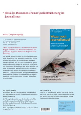 5


• aktuelles Diskussionsthema: Qualitätssicherung im
  Journalismus




Auch in UTB:forum angezeigt

Ca. 192 Seiten mit ca. 30 Abbildungen, kartoniert
ca. € 17,90 D / € 18,40 A / SFr 31,90
ISBN 978-3-525-30004-6 (S)
Erscheint im September 2010

»Wozu noch Journalismus?« – Namhafte Journalisten,
Blogger, Publizisten und Wissenschaftler stellen die
provokante Frage nach der Zukunft des Journalisten-
handwerks.
Der Wandel des Journalismus ist zutiefst geprägt durch
neue Technologien und Mediennutzungsformen, durch
veränderte ökonomische und medienpolitische Rah-
menbedingungen, aber auch durch ideologische, gesell-
schaftliche und psychologische Trends. Im Vordergrund
der Diskussionen stehen Fragen wie: Wozu brauchen wir
noch Journalismus? Wie kann journalistische Qualität
aufrechterhalten werden, sich womöglich verbessern,
wenn sich die wirtschaftlichen Bedingungen weiter ver-
schlechtern? Wie könnte ein kreativer Neuanfang aus-
sehen und Journalismus in den nächsten zehn Jahren
funktionieren?




die herausgeber                                           interessenten
Dr. Stephan Weichert ist Professor für Journalistik an    Alle, die an Journalismus, Medien und Presse interes-
der Macromedia Hochschule für Medien und Kommuni-         siert sind, JournalistInnen, Studierende und Lehrende
kation in Hamburg.                                        der Medien- und Journalismus-Studiengänge, Journa-
Leif Kramp ist Journalist und Medienwissenschaftler       listenschulen, Berufsverbände.
und arbeitet als wissenschaftlicher Mitarbeiter an
der Macromedia Hochschule für Medien und Kommuni-
kation in Hamburg.                                                                     Auch als E-Book u.a. über
                                                                                       ciando und KNV
Hans-Jürgen Jakobs ist Chefredakteur des Online-Portals                                ca. € 14,40 D
sueddeutsche.de.                                                                       ISBN 978-3-647-30004-7
 
