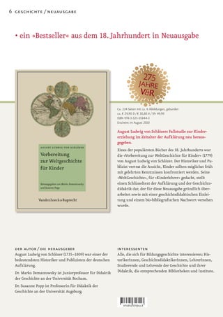 6 geschichte / neuausgabe



  • ein »Bestseller« aus dem 18. Jahrhundert in Neuausgabe




                                                           Ca. 224 Seiten mit ca. 6 Abbildungen, gebunden
                                                           ca. € 29,90 D / € 30,80 A / SFr 49,90
                                                           ISBN 978-3-525-35844-3
                                                           Erscheint im August 2010

                                                           August Ludwig von Schlözers Fallstudie zur Kinder-
                                                           erziehung im Zeitalter der Aufklärung neu heraus-
                                                           gegeben.
                                                           Eines der populärsten Bücher des 18. Jahrhunderts war
                                                           die »Vorbereitung zur WeltGeschichte für Kinder« (1779)
                                                           von August Ludwig von Schlözer. Der Historiker und Pu-
                                                           blizist vertrat die Ansicht, Kinder sollten möglichst früh
                                                           mit gelehrten Kenntnissen konfrontiert werden. Seine
                                                           »WeltGeschichte«, für »Kinderlehrer« gedacht, stellt
                                                           einen Schlüsseltext der Aufklärung und der Geschichts-
                                                           didaktik dar, der für diese Neuausgabe gründlich über-
                                                           arbeitet sowie mit einer geschichtsdidaktischen Einlei-
                                                           tung und einem bio-bibliografischen Nachwort versehen
                                                           wurde.




  der autor / die herausgeber                              interessenten
  August Ludwig von Schlözer (1735–1809) war einer der     Alle, die sich für Bildungsgeschichte interessieren; His-
  bedeutendsten Historiker und Publizisten der deutschen   torikerInnen, GeschichtsdidaktikerInnen, LehrerInnen,
  Aufklärung.                                              Studierende und Lehrende der Geschichte und ihrer
  Dr. Marko Demantowsky ist Juniorprofessor für Didaktik   Didaktik, die entsprechenden Bibliotheken und Institute.
  der Geschichte an der Universität Bochum.
  Dr. Susanne Popp ist Professorin für Didaktik der
  Geschichte an der Universität Augsburg.
 
