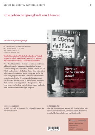 neuere geschichte / kulturgeschichte                                                                                  7


• die politische Sprengkraft von Literatur




Auch in UTB:forum angezeigt

Ca. 256 Seiten mit ca. 20 Abbildungen, kartoniert
ca. € 24,90 D / € 25,60 A / SFr 42,80
ISBN 978-3-525-30015-2 (F)
Erscheint im September 2010

Welche literarischen Werke haben konkrete Verände-
rungen in Politik, Gesellschaft oder Kultur bewirkt?
Wie stehen Literatur und Geschichte zueinander?
Von »Onkel Toms Hütte« über die »Abenteuer des braven
Soldaten Schweijk« bis zu den »Satanischen Versen«:
Literatur bewegt die Gesellschaft, nimmt Einfluss auf die
Politik und verändert die Kultur. Dieser Band präsentiert
keinen abstrakten Kanon, sondern 18 große Werke, die
nicht weniger geleistet haben, als kontroverse Debatten
auszulösen, politische Bewegungen in Gang zu setzen
und den Lauf der Geschichte zu beeinflussen. Autor und
Werk werden kurz eingeordnet – Rezeption und Wir-
kung stehen im Vordergrund, die Werke haben nachweis-
bare, historische Veränderungen ausgelöst.




der herausgeber                                             interessenten
Dr. Dirk van Laak ist Professor für Zeitgeschichte an der   Alle, die danach fragen, warum sich Gesellschaften ver-
Universität Gießen.                                         ändern; HistorikerInnen, GermanistInnen, Medienwis-
                                                            senschaftlerInnen, Lehrende und Studierende.




                                                                                         Auch als E-Book u.a. über
                                                                                         ciando und KNV
                                                                                         ca. € 19,90 D
                                                                                         ISBN 978-3-647-30015-3
 