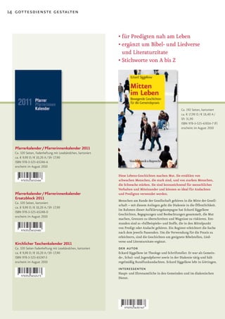 14 gottesdienste gestalten



                                                              •	für	Predigten	nah	am	Leben
                                                              •		 rgänzt	um	Bibel-	und	Liedverse	
                                                                e
                                                                und Literaturzitate
                                                              •		 tichworte	von	A	bis	Z
                                                                S




                                                                                                          Ca. 192 Seiten, kartoniert
                                                                                                          ca. € 17,90 D / € 18,40 A /
                                                                                                          SFr 31,90
                                                                                                          ISBN 978-3-525-63016-7 (F)
                                                                                                          erscheint im August 2010




  Pfarrerkalender / Pfarrerinnenkalender 2011
  Ca. 320 Seiten, Fadenheftung mit Lesebändchen, kartoniert
  ca. € 9,90 D / € 10,20 A / SFr 17,90
  ISBN 978-3-525-65246-6
  erscheint im August 2010

                                                              Diese Lebens­Geschichten machen Mut. Sie erzählen von
                                                              schwachen Menschen, die stark sind, und von starken Menschen,
                                                              die Schwache stärken. Sie sind kennzeichnend für menschliches
                                                              Verhalten und Miteinander und können so ideal für Andachten
  Pfarrerkalender / Pfarrerinnenkalender                      und Predigten verwendet werden.
  Ersatzblock 2011                                            Menschen am Rande der Gesellschaft gehören in die Mitte der Gesell-
  Ca. 320 Seiten, kartoniert
                                                              schaft – mit diesem Anliegen geht die Diakonie in die Öffentlichkeit.
  ca. € 9,90 D / € 10,20 A / SFr 17,90
                                                              Im Rahmen dieser Aufklärungskampagne hat Eckard Siggelkow
  ISBN 978-3-525-65248-0
                                                              Geschichten, Begegnungen und Beobachtungen gesammelt, die Mut
  erscheint im August 2010
                                                              machen, Grenzen zu überschreiten und Wagnisse zu riskieren. Ent-
                                                              standen sind so »Fallbeispiele« und Stoffe, die in den Mittelpunkt
                                                              von Predigt oder Andacht gehören. Ein Register erleichtert die Suche
                                                              nach dem jeweils Passenden. Um die Verwendung für die Praxis zu
                                                              erleichtern, sind die Geschichten um geeignete Bibelstellen, Lied-
                                                              verse und Literaturzitate ergänzt.
  Kirchlicher Taschenkalender 2011
  Ca. 320 Seiten Fadenheftung mit Lesebändchen, kartoniert    der autor
  ca. € 9,90 D / € 10,20 A / SFr 17,90                        Eckard Siggelkow ist Theologe und Schriftsteller. Er war als Gemein-
  ISBN 978-3-525-65247-3                                      de-, Schul- und Jugendpfarrer sowie in der Diakonie tätig und hält
  erscheint im August 2010                                    regelmäßig Rundfunkandachten. Eckard Siggelkow lebt in Göttingen.
                                                              interessenten
                                                              Haupt- und Ehrenamtliche in den Gemeinden und im diakonischen
                                                              Dienst.
 