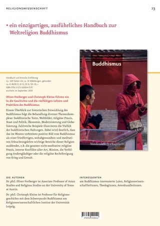 religionswissenschaft                                                                                                23


•		 in	einzigartiges,	ausführliches	Handbuch	zur	
  e
  Weltreligion Buddhismus




Handbuch und kritische Einführung
Ca. 560 Seiten mit ca. 14 Abbildungen, gebunden
ca. € 49,90 D / € 51,30 A / SFr 81,–
ISBN 978-3-525-50004-0 (F)
erscheint im September 2010

Oliver Freiberger und Christoph Kleine führen ein
in die Geschichte und die vielfältigen Lehren und
Praktiken des Buddhismus.
Einem Überblick zur historischen Entwicklung des
Buddhismus folgt die Behandlung diverser Themenkom-
plexe: buddhistische Texte, Weltbilder, religiöse Praxis,
Staat und Politik, Ökonomie, Modernisierung und Globa-
lisierung. Zahlreiche Beispiele illustrieren die Vielfalt
der buddhistischen Haltungen. Dabei wird deutlich, dass
das im Westen verbreitete positive Bild vom Buddhismus
als einer friedfertigen, weltabgewandten und meditati-
ven Erleuchtungslehre wichtige Bereiche dieser Religion
ausblendet, z.B. die gesamte nicht-meditative religiöse
Praxis, interne Konflikte aller Art, Mission, die Verfol-
gung Andersgläubiger oder die religiöse Rechtfertigung
von Krieg und Gewalt.




die autoren                                                    interessenten
Dr. phil. Oliver Freiberger ist Associate Professor of Asian   am Buddhismus interessierte Laien, Religionswissen-
Studies and Religious Studies an der University of Texas       schaftlerInnen, TheologInnen, AsienkundlerInnen.
at Austin.
Dr. phil. Christoph Kleine ist Professor für Religions-
geschichte mit dem Schwerpunkt Buddhismus am
Religionswissenschaftlichen Institut der Universität
Leipzig.
 