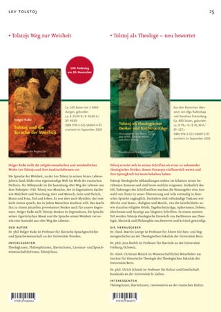 lev tolstoj                                                                                                                                       25


•		 olstojs	Weg	zur	Weisheit
  T                                                                     •		 olstoj	als	Theologe	–	neu	bewertet
                                                                          T




                                           100. Todestag
                                          am 20. November




                                         Ca. 160 Seiten mit 5 Abbil-                                                    Aus dem Russischen über-
                                         dungen, gebunden                                                               setzt von Olga Radetzkaja
                                         ca. € 29,90 D / € 30,80 A /                                                    und Dorothea Trottenberg.
                                         SFr 49,90                                                                      Ca. 800 Seiten, gebunden
                                         ISBN 978-3-525-56004-4 (F)                                                     ca. € 79,– D / € 81,30 A /
                                         erscheint im September 2010                                                    SFr 127,–
                                                                                                                        ISBN 978-3-525-56007-5 (F)
                                                                                                                        erscheint im September 2010




Holger Kuße stellt die religiös­moralischen und weisheitlichen          Tolstoj erweist sich in seinen Schriften als ernst zu nehmender
Werke Lev Tolstojs und ihre Ausdrucksformen vor.                        theologischer Denker, dessen Konzepte einflussreich waren und
                                                                        ihre Sprengkraft bis heute behalten haben.
Die Sprache der Weisheit, zu der Lev Tolstoj in seinen letzen Lebens-
jahren fand, bildet eine eigenständige Welt im Werk des russischen      Tolstojs theologische Abhandlungen stehen im Schatten seiner be-
Dichters. Ihr Höhepunkt ist die Sammlung »Der Weg des Lebens« aus       rühmten Romane und sind heute weithin vergessen. Anlässlich des
dem Todesjahr 1910. Tolstoj war Moralist, der in Gegensätzen dachte     100. Todestages des Schriftstellers machen die Herausgeber eine Aus-
wie Wahrheit und Täuschung, Gott und Mensch, Geist und Fleisch,         wahl von ihnen in neuer Übersetzung und teils erstmalig in deut-
Mann und Frau, Tod und Leben. Er war aber auch Mystiker, der vom        scher Sprache zugänglich. Enthalten sind vollständige Traktate wie
Licht Gottes sprach, das in jedem Menschen leuchten will. Das macht     »Kirche und Staat«, »Religion und Moral«, »An die Geistlichkeit« so-
ihn zu einem aktuellen provokanten Denker auch für unsere Gegen-        wie einzelne religiöse Briefe, Tagebucheinträge, Aphorismen, Gebete,
wart. Holger Kuße stellt Tolstojs Denken in Gegensätzen, die Sprache    Gleichnisse und Auszüge aus längeren Schriften. In einem zweiten
seiner rigoristischen Moral und die Sprache seiner Weisheit vor so-     Teil werden Tolstojs theologische Entwürfe von Fachleuten aus Theo-
wie eine Auswahl aus »Der Weg des Lebens«.                              logie, Slavistik und Philosophie neu bewertet und kritisch gewürdigt.
der autor                                                               die herausgeber
Dr. phil Holger Kuße ist Professor für Slavische Sprachgeschichte       Dr. theol. Martin George ist Professor für Ältere Kirchen- und Dog-
und Sprachwissenschaft an der Universität Dresden.                      mengeschichte an der Theologischen Fakultät der Universität Bern.
interessenten                                                           Dr. phil. Jens Herlth ist Professor für Slavistik an der Universität
TheologInnen, PhilosophInnen, SlavistInnen, Literatur- und Sprach-      Freiburg / Schweiz.
wissenschaftlerInnen, Tolstoj-Fans.
                                                                        Dr. theol. Christian Münch ist Wissenschaftlicher Mitarbeiter am
                                                                        Institut für Historische Theologie der Theologischen Fakultät der
                                                                        Universität Bern.
                                                                        Dr. phil. Ulrich Schmid ist Professor für Kultur und Gesellschaft
                                                                        Russlands an der Universität St. Gallen.
                                                                        interessenten
                                                                        TheologInnen, SlavistInnen, Interessierte an der russischen Kultur.
 