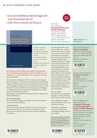 26 altes testament / alter orient



   •		 in	unverzichtbares	Nachschlagewerk	
     e                                                                                              Neue
     zum Verständnis des AT                                                                         Reihe

   •		 iele	Texte	erstmals	auf	Deutsch
     v                                                                      Ruth Sander /
                                                                            Kerstin Mayerhofer
                                                                            Retrograde Hebrew and
                                                                            Aramaic Dictionary
                                                                            Journal of Ancient Judaism.
                                                                            Supplements (JAJ.Sup), Vol. 1.
                                                                            2010. 258 pages, hardcover
                                                                            ca. € 76,– D / € 78,20 A / SFr 123,–
                                                                            ISBN 978-3-525-55007-6                 orbis biblicus et
                                                                            Bereits im Frühjahr 2010 angezeigt     orientalis:

                                               Grundrisse zum Alten         The »Retrograde Hebrew and             Band 241: David Ben-Shlomo
                                               Testament, Band 10.          Aramaic Dictionary« provides           Philistine Iconography
                                               Ca. 688 Seiten, gebunden     scholars with a tool to decipher       A Wealth of Style and Symbolism
                                               ca. € 80,– D / € 82,30 A /   and reconstruct ancient Jewish         2010. IX, 232 Seiten mit 91 Abbil-
                                               SFr 129,–                    manuscripts and inscriptions.          dungen und 4 Tabellen, gebunden
                                               bei Abnahme der Reihe:       All entries of this dictionary are     € 62,– D
                                               ca. € 72,– D / € 74,10 A /   arranged alphabetically in             ISBN 978-3-525-54360-3
                                               SFr 117,–                    retrograde sequence, i.e. begin-       bereits erschienen
                                               ISBN 978-3-525-51693-5 (F)   ning with the last character of
                                               erscheint im September       each word. The lemma list of
                                               2010                         the »Retrograde Hebrew and
                                                                            Aramaic Dictionary« has been
   Das Historische Textbuch bietet eine Auswahl altorientalischer           compiled from the lexicon of
   Texte in Übersetzung, die direkt oder indirekt Verhältnisse und          Hebrew Bible as well as Dead Sea       Band 239: Catherine Mittermayer
   Ereignisse im 2. und 1. Jahrtausend v. Chr. in Kanaan, Israel und        Scrolls and any Jewish manu-           Enmerkara und der Herr
   Juda widerspiegeln.                                                      script or inscription from Coile-      von Arata
                                                                            Syria dating up to 135 C.E. Addi-      Ein ungleicher Wettstreit
   Die im Textbuch enthaltenen 338 Texte wurden aus den Original-
                                                                            tionally it takes the Words of         2009. VII, 424 Seiten mit 24 Tafeln,
   sprachen übersetzt. Ihr Verständnis wird durch historische Einfüh-
                                                                            Ahikar and other texts from the        gebunden
   rungen, detaillierte Kommentare zu den Einzeltexten und Hinweise
                                                                            ancient Jewish settlement on           € 96,– D
   auf einschlägige Abschnitte des Alten Testaments erleichtert. Für die
                                                                            the Nile island of Elephantine         ISBN 978-3-525-54359-7
   Weiterarbeit stehen ausführliche Literaturangaben zur Verfügung.
                                                                            into consideration.                    bereits erschienen
   So ermöglicht das Buch ein umfassendes Verständnis der im Alten
   Testament reflektierten Geschichte.                                      the authors
   Mit Beiträgen von Joachim Friedrich Quack, Bernd U. Schipper und         Ruth Sander is an occupational
   Stefan Jakob Wimmer.                                                     therapist and reads Jewish Stu-
                                                                            dies at the University of Vienna.
   der herausgeber
   Dr. theol. Manfred Weippert ist Professor em. für Altes Testament        Kerstin Mayerhofer reads Je-           Band 238: Wolfgang Kraus /
   an der Universität Heidelberg.                                           wish and Slavonic Studies at the       Olivier Munnich (Hg.)
                                                                            University of Vienna.                  La Septante en Allemagne
   interessenten                                                                                                   et en France/Septuaginta
   Lehrende und Studierende der Theologie, der Altorientalistik und         potential audience                     Deutsch und Bible d’Alexandrie
   der alten Geschichte, alle, die sich für die Geschichte des Alten        Scholars of Jewish Studies,
                                                                                                                   Textes de la Septante à traduction
   Orients und des antiken Israel und die alte Geschichte überhaupt         Archaeology, Theology and Reli-
                                                                                                                   double ou à traduction très littérale/
   interessieren.                                                           gious Studies.
                                                                                                                   Texte der Septuaginta in Doppel-
                                                                                                                   überlieferung oder in wörtlicher
                                                                            The »Retrograde Hebrew and Aramaic
                                                                            Dictionary« is the first Volume of
                                                                                                                   Übersetzung
                                                                            the new series Journal of Ancient      2009. XII, 316 Seiten, gebunden
                                                                            Judaism. Supplements. JAJ.Sup. is      € 72,– D
                                                                            edited by Armin Lange, Vered Noam      ISBN 978-3-525-53457-1
                                                                            and Bernard M. Levinson.               bereits erschienen
 