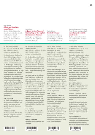 27




Anke Mühling
»Blickt auf Abraham,
euren Vater«                           Gert J. Steyn                                                                   Matthias Morgenstern / Christiane
Abraham als Identifikationsfigur       A Quest for the Assumed                  Stefan Siebers                         Tietz / Christian Bourdignon (Hg.)
des Judentums in der Zeit des Exils    LXX Vorlage of the Explicit              Der Irak in Israel                     männlich und weiblich
und des Zweiten Tempels                Quotations in Hebrews                    Vom zionistischen Staat zur            schuf Er sie
Forschungen zur Religion und           Forschungen zur Religion und             transkulturellen Gesellschaft          Studien zur Genderkonstruktion
Literatur des Alten und Neuen          Literatur des Alten und Neuen            Jüdische Religion, Geschichte          und zum Eherecht in den Mittel-
Testaments, Band 236.                  Testaments, Band 235.                    und Kultur (JRGK), Band 13.            meerreligionen


Ca. 400 Seiten, gebunden               Ca. 560 Seiten mit zahlreichen           Ca. 128 Seiten, kartoniert             Ca. 460 Seiten, gebunden
ca. € 89,– D / € 91,50 A / SFr 142,–   Tabellen, gebunden                       ca. € 39,90 D / € 41,10 A / SFr 65,–   ca. € 69,– D / € 71,– A / SFr 112,–
ISBN 978-3-525-53098-6                 ca. € 159,– D / € 163,50 A / SFr 253,–   bei Abnahme der Reihe:                 ISBN 978-3-525-54009-1
erscheint im November 2010             ISBN 978-3-525-53099-3                   ca. € 33,90 D / € 34,90 A / SFr 55,–   erscheint im Oktober 2010
                                       erscheint im November 2010               ISBN 978-3-525-56937-5
Die Autorin bietet Einblicke in                                                                                        Gott schuf den Menschen »männ-
                                                                                erscheint im November 2010
einen vielschichtigen Rezepti-         Die direkten Zitate im Hebräer-                                                 lich und weiblich«. Religionswis-
onsprozess, der die Arbeit der         brief gehen vermutlich auf eine          Stefan Siebers untersucht die          senschaftler und Theologen aus
biblischen und außerbiblischen         Vorlage aus der Septuaginta zu-          politischen, sozialen und kultu-       acht Ländern der Europäischen
Autoren steuert und konsequent         rück, sind aber bislang kaum             rellen Annäherungen, die mit           Union gehen in diesem Band der
als Wechselspiel von theologi-         erforscht. Von einer traditions-         dem irakischen »Exodus« zu-            Wirkungsgeschichte dieser dem
scher Gegenwartsdeutung und            geschichtlichen und einer text-          sammenhängen.                          Judentum, Christentum und
traditionsbildender Selbstaus-         kritischen Perspektive aus geht                                                 Islam gemeinsamen Vorstellung
                                                                                Stefan Siebers Anliegen ist es,
legung verstanden wird. Im Zuge        Gert J. Steyn dieser Sachlage auf                                               nach. Die Aufsätze behandeln die
                                                                                anhand von zwei noch im Irak
dieses Prozesses wird Abraham          den Grund.                                                                      Auslegung dieser Vorstellung in
                                                                                geborenen jüdischen Schriftstel-
zur paradigmatischen Gestalt,                                                                                          der Hebräischen Bibel, dem Neu-
                                       Der Autor folgt der im Hebräer-          lern (El Amir und Sami Michael)
mittels derer verschiedene, zum                                                                                        en Testament, dem Talmud und
                                       brief angelegten Struktur, die           darzustellen, inwieweit sich in
Teil auch gegenläufige Identitäts-                                                                                     Koran bis zum kabbalistischen
                                       zwei verschiedene Arten von              ihren Werken Akkulturation
ansprüche zum Ausdruck ge-                                                                                             Schrifttum.
                                       Zitaten kennt, die paarweise             und Transkulturation widerspie-
bracht werden können. Mühling
stellt die Vielfalt der biblischen
                                       aufgeführt werden: primär Lied-          geln. Außerdem nimmt er den            die herausgeber
                                       texte und Zitate aus der Torah,          literarisch-historischen Kontext,      Dr. phil. Matthias Morgenstern
Abrahamsbilder im Zusammen-
                                       die sich mit Psalm- und Prophe-          der auf die Autoren einwirkt           ist Professor für Judaistik am
hang ihres noch vielfältigeren
                                       tenworten vermischen. Gert J.            und den sie selbst mit beeinflus-      Institutum Judaicum der Uni-
Rezeptionsprozesses dar und
                                       Steyn untersucht jedes Zitat auf         sen, in Augenschein.                   versität Tübingen.
beschreibt die Identifikations-
                                       dem Hintergrund der möglichen
figur Abraham historisch und
                                       alternativen Vorlage(n). Im Ver-
                                                                                der autor                              Dr. theol. Christiane Tietz ist
systematisch.                                                                   Stefan Siebers ist Lektor für          Professorin für Systematische
                                       lauf der Studie wird deutlich,
                                                                                hebräische Sprache und Lite-           Theologie an der Universität
die autorin                            dass der Briefautor selbst eine
                                                                                ratur am Institut für Jüdische         Mainz.
Dr. theol. Anke Mühling hat an         ganze Reihe an Zitaten aus der
                                                                                Studien der Heinrich-Heine-
der Universität Heidelberg pro-        frühen jüdischen und der frü-                                                   Dr. phil. Christian Boudignon
                                                                                Universität Düsseldorf.
moviert und macht zzt. ein             hen christlichen Tradition kom-                                                 ist Direktor der Académie des
Spezialvikariat in Aberdeen,           biniert hat.                             interessenten                          langues anciennes und Mit-
Schottland.                                                                     JudaistInnen, OrientalistInnen,        arbeiter am Centre National de
                                       der autor                                Nahostkundler, Islamwissen-            Recherche Scientifique (CNRS) –
interessenten                          Dr. theol. Gert J. Steyn ist Pro-
                                                                                schaftlerInnen, Literatur- und         Université de Provence (Frank-
Studierende und Lehrende der           fessor für Neues Testament an
                                                                                KulturwissenschaftlerInnen,            reich).
Theologie, am jüdisch-christli-        der Universität von Pretoria,
                                                                                HebraistInnen, Deutsche
chen Dialog Interessierte.             Südafrika.
                                                                                Morgenländische Gesellschaft,
                                                                                                                       interessenten
                                                                                                                       Lehrende und Studierende der
                                       interessenten                            Gesellschaft für Jüdisch-Christ-
                                                                                                                       Theologie, Religionswissenschaft,
                                       Lehrende und Studierende der             liche Zusammenarbeit.
                                                                                                                       Religionsphilosophie, Rechts-
                                       Theologie.
                                                                                                                       geschichte, Islamwissenschaften.
 